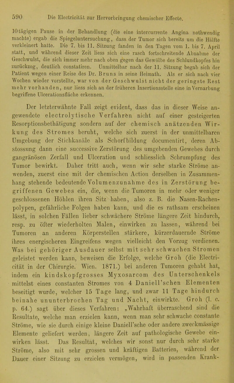10 tägigen Pause in der Behandlung (die eine intercurrente Angina nothwendig machte) ergab die Spiegeluntersuchung, dass der Tumor sich bereits um die Hälfte verldeinert hatte. Die 7. bis 11. Sitzung fanden in den Tagen vom 1. bis 7. April statt, und während dieser Zeit liess sich eine rasch fortschreitende Abnahme der Geschwulst, die sich immer mehr nach oben gegen das Gewölbe des Schlundkopfes hin zurückzog, deutlich constatiren. Unmittelbar nach der 11. Sitzung begab sich der Patient wegen einer Reise des Dr. Bruns in seine lleimath. Als er sich nach vier Wochen wieder vorstellte, war von der Geschwulst nicht der geringste Rest mehr vorhanden, nur liess sich an der früheren Insertionsstelle eine in Vernarbung begriffene Ulcerationslläche erkennen. Der letzterwähnte Fall zeigt evident, dass das in dieser Weise an- gewendctc electrolytischc Verfahrfen nicht auf einer gesteigerten Resorptionsbethätigung sondern auf der chemisch anätzenden Wir- kung des Stromes beruht, welche sich zuerst in der unmittelbaren ümgebung der Stichkanäle als Schorfbildung documentirt, deren Ab- stossung dann eine successive Zerstörung des umgebenden Gewebes durch gangränösen Zerkill und Ulceration und schliesslich Sclirumpfung des Tumor bewirkt. Daher tritt auch, wenn wir sehr starke Ströme an- wenden, zuerst eine mit der chemischen Action derselben in Zusammen- hang stehende bedeutende Volumenzunahmc des in Zerstörung be- griffenen Gewebes ein, die, wenn die Tumoren in mehr oder weniger geschlossenen Höhlen ihren Sitz haben, also z. B. dio Nasen-Rachen- polypen, gefährliche Folgen haben kann, und die es rathsam erscheinen lässt, in solchen Fällen lieber schwächere Ströme längere Zeit hindurch, resp. zu öfter wiederholten Malen, einwirken zu lassen, während bei Tumoren an anderen Körperstellen stärkere, kürzerdauernde Ströme ihres energischeren Eingreifens wegen vielleicht den Vorzug verdienen. Was bei gehöriger A usdauer selbst mit sehr sch wachen Strömen geleistet werden kann, beweisen die Erfolge, welche Grob (die Electri- cität in der Chirurgie. Wien. 1871.) bei anderen Tumoren gehabt hat, indem ein kindskopfgrosses Myxosarcom des Unterschenkels mittelst eines constanten Stromes von 4 Daniell’schen Elementen beseitigt wurde, welcher 15 Tage lang, und zwar 11 Tage hindurch beinahe ununterbrochen Tag und Nacht, einwirktc. Grob (1. c. p. 64.) sagt über dieses A^erfahren: „Wahrhaft überraschend sind die Resultate, welche man erzielen kann, wenn man sehr schwache constantc Ströme, wie sic durch einige kleine Danieirschc oder andere zweckmässige Elemente geliefert werden, längere Zeit auf pathologische Gewebe ein- wirken lässt. Das Resultat, welches wir sonst nur durch sehr starke Ströme, also mit sehr grossen und kräftigen Batterien, während der Dauer einer Sitzung zu erzielen vermögen, wird in passenden Krank-