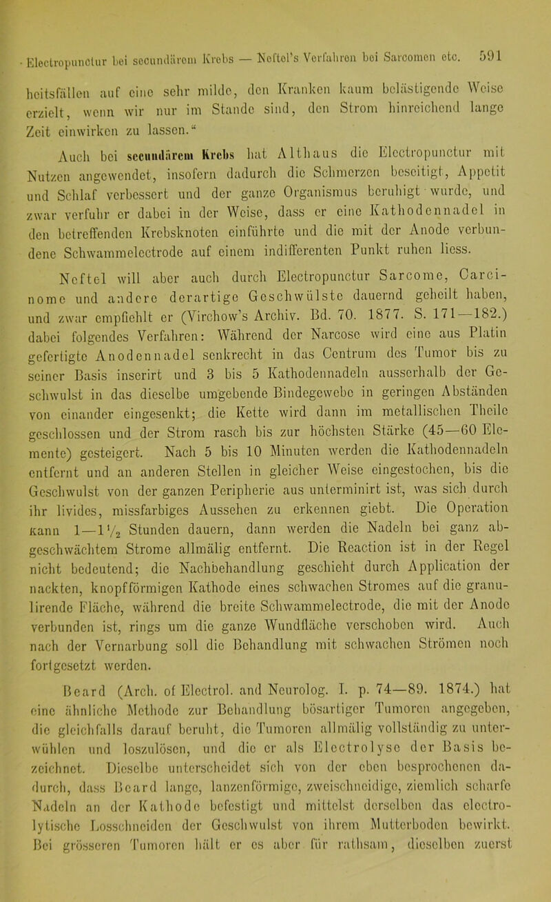 hcitsfällon auf eine selir milde, den Kniiiken kaum belästigende Weise erzielt, wenn wir nur im Stande sind, den Strom liinreichend lange Zeit einwirken zu lassen.“ Auch bei scciniiirircni Krebs hat Althaus die Itlectropunctur mit Nutzen angewendet, insofern dadurch die Schmerzen beseitigt, Aj)petit und Schlaf verbessert und der ganze Organismus beruhigt wurde, und zwar verfuhr er dabei in der Weise, dass er eine Kathodennadel in den betreflenden Krebsknoten einführto und die mit der Anode verbun- dene Schwammeloctrode auf einem indifferenten Punkt ruhen Hess. Neftel will aber auch durch Electropunctur Sarcorae, Carci- nomc und andere derartige Geschwülste dauernd geheilt haben, und zwar empfiehlt er (Virchow’s Archiv. Bd. 70. 1877. S. 171 182.) dabei folgendes Verfahren: Während der Narcose wird eine aus Platin gefertigte Anodennadel senkrecht in das Centrum des Tumor bis zu seiner Basis inserirt und 3 bis 5 Kathodennadeln ausserhalb der Ge- schwulst in das dieselbe umgebende Bindegewebe in geringen Abständen von einander eingesenkt; die Kette wird dann im metallischen Theilc geschlossen und der Strom rasch bis zur höchsten Stärke (45 60 Ele- mente) gesteigert. Nach 5 bis 10 Minuten werden die Kathodennadcln entfernt und an anderen Stellen in gleicher Weise cingestochen, bis die Geschwulst von der ganzen Peripherie aus unterminirt ist, was sich durch ihr livides, missfarbiges Aussehen zu erkennen giebt. Die Operation Kann 1—1'/2 Stunden dauern, dann werden die Nadeln bei ganz ab- geschwächtem Strome allmälig entfernt. Die Reaction ist in der Regel nicht bedeutend; die Nachbehandlung geschieht durch Application der nackten, knopfförmigen Kathode eines schwachen Stromes auf die granu- lirendc Fläche, während die breite Schwammelectrode, die mit der Anode verbunden ist, rings um die ganze Wundfläche verschoben wird. Auch nach der Vernarbung soll die Behandlung mit schwachen Strömen noch fori gesetzt werden. Board (Arch. of Elcctrol. and Neurolog. I. p. 74—89. 1874.) hat eine ähnliche Methode zur Behandlung bösartiger Tumoren angegeben, die gleichfalls darauf beruht, die Tumoren allmälig vollständig zu untcr- wühlcn und loszulösen, und die er als Fllcctro 1 ysc der Basis be- zeichnet. Dieselbe unterscheidet sich von der eben besprochenen da- durch, da.ss Bcard lange, lanzenförmigo, zweischneidige, ziemlich scharfe Nadeln an der Kathode befestigt und mittelst derselben das elcctro- lytischc Losschneiden der Geschwulst von ihrem Mutterboden bewirkt. Bei grösseren 'Fumoren hält er es aber für rathsam, dieselben zuerst