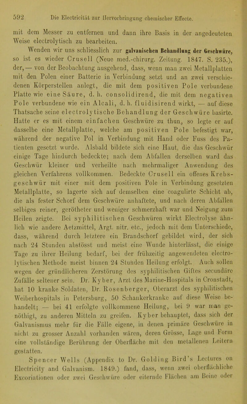 mit dem Messer zu entfernen und dann ihre Basis in der angedeuteten Weise electrolytisch zu bearbeiten. Wenden wir uns schliesslich zur giiiraiiischcii llchninliuiig der Oescbwfire, so ist es wieder Crusell (Neue med.-Chirurg. Zeitung. 1847. S. 235.), der,— von der Beobachtung ausgehend, dass, wenn man zwei Metallplatten mit den Polen einer Batterie in Verbindung setzt und an zwei verschie- denen Körperstellen anlegt, die mit dem positiven Pole verbundene Platte wie eine Säure, d. h. consolidirend, die mit dem negativen Pole verbundene wie ein Alcali, d. h. fluidisirend wirkt, — auf diese Thatsache seine electrolytische Behandlung der Geschwüre basirte. Hatte er es mit einem einfachen Geschwüre zu thun, so legte er auf dasselbe eine Melallplaüe, welche am positiven Pole befestigt war, während der negative Pol in Verbindung mit Hand oder Fuss des Pa- tienten gesetzt wurde. Alsbald bildete sich eine Haut, die das Geschwür einige Tage hindurch bedeckte; nach dem Abfallen derselben ward das Geschwür kleiner und verheilte nach mehrmaliger Anwendung des gleichen Verfahrens vollkommen. Bedeckte Crusell ein offenes Krebs- geschwür mit einer mit dem positiven Pole in Verbindung gesetzten Metallplatte, so lagerte sich auf demselben eine coagulirte Schicht ab, die als fester Schorf dem Geschwüre anhaftete, und nach deren Abfallen selbiges reiner, gcrötheter und weniger schmerzhaft war und Neigung zum Heilen zeigte. Bei syphilitischen Geschwüren wirkt Elcctrolyse ähn- lich wie andere Aetzmittel, Argt. nitr. etc., jedoch mit dem Unterschiede, dass, während durch letztere ein Brandschorf gebildet wird, der sich nach 24 Stunden abstösst und meist eine Wunde hintcrlässt, die einige Tage zu ihrer Heilung bedarf, bei der frühzeitig angewendeten electro- ly tischen Methode meist binnen 24 Stunden Heilung erfolgt. Auch sollen wegen der gründlicheren Zerstörung des syphilitischen Giftes secundärc Zufälle seltener sein. Dr. Ky her, Arzt des Marine-Hospitals in Cronstadt, hat 10 kranke Soldaten, Dr. Rosenberger, Oberarzt des syphilitischen Weibeihospitals in Petersburg, 50 Schankerkranke auf diese Weise be- handelt; — bei 41 erfolgte vollkommene Heilung, bei 9 war man gc- nöthigt, zu anderen Mitteln zu greifen. Kyber behauptet, dass sich der Galvanismus mehr für die Fälle eigene, in denen primäre Geschwüre in nicht zu grosser Anzahl vorhanden wären, deren Grösse, Lage und 1‘orm eine vollständige Berührung der Oberfläche mit den metallenen Leitern gestatten. Spencer Wells (Appendix to Dr. Golding Bird’s Lectures on Kleciricity and Galvanism. 1849.) fand, dass, wenn zwei oberilächliche i'ixcoriationen oder zwei Geschwüre oder eiternde Mächen am Beine oder