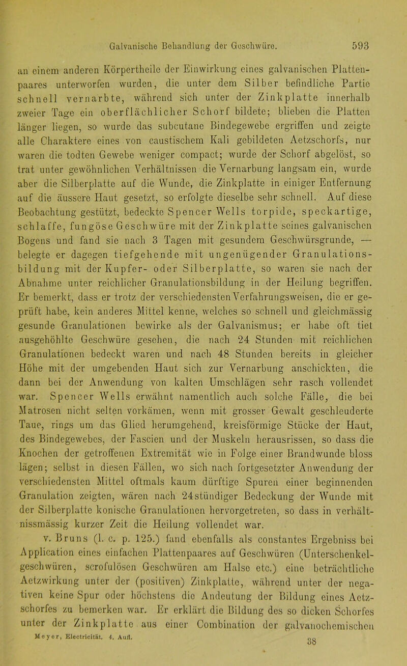 an einem anderen Körpertheile der Einwirkung eines galvanisclien Platlen- paares unterworfen wurden, die unter dem Silber befindliclie Partie schnell vernarbte, während sich unter der Zinlcplatte innerhalb zweier Tage ein oberflächlicher Schorf bildete; blieben die Platten länger liegen, so wurde das subcutane Bindegewebe ergriffen und zeigte alle Charaktere eines von caustischem Kali gebildeten Aetzschorfs, nur waren die todten Gewebe weniger compact; wurde der Schorf abgelöst, so trat unter gewöhnlichen Verhältnissen die Vernarbung langsam ein, wurde aber die Silberplatte auf die Wunde, die Zinkplatte in einiger Entfernung auf die äussere Haut gesetzt, so erfolgte dieselbe sehr schnell. Auf diese Beobachtung gestützt, bedeckte Spencer Wells torpide, speckartige, schlaffe, fungöse Geschwüre mit der Zinkplatte seines galvanischen Bogens und fand sie nach 3 Tagen mit gesundem Geschwürsgrunde, — belegte er dagegen tiefgehende mit ungenügender Granulations- bildung mit der Kupfer- oder Silberplatte, so waren sie nach der Abnahme unter reichlicher Granulationsbildung in der Heilung begriffen. Er bemerkt, dass er trotz der verschiedensten Vcrfahrungsweisen, die er ge- prüft habe, kein anderes Mittel kenne, welches so schnell und gleichmässig gesunde Granulationen bewirke als der Galvanismus; er habe oft tiet ausgehöhlte Geschwüre gesehen, die nach 24 Stunden mit reichlichen Granulationen bedeckt waren und nach 48 Stunden bereits in gleiclier Höhe mit der umgebenden Haut sich zur Vernarbung anschickten, die dann bei der Anwendung von kalten Umschlägen sehr rasch vollendet war. Spencer Wells erwähnt namentlich auch solche Fälle, die bei Matrosen nicht selten verkämen, wenn mit grosser Gewalt geschleuderte Taue, rings um das Glied hcrumgehend, kreisförmige Stücke der Flaut, des Bindegewebes, der Fascien und der Muskeln herausrissen, so dass die Knochen der getroffenen Extremität wie in Folge einer Brandwunde bloss lägen; selbst in diesen Fällen, wo sich nach fortgesetzter Anwendung der verschiedensten Mittel oftmals kaum dürftige Spuren einer beginnenden Granulation zeigten, wären nach 24ständiger Bedeckung der Wunde mit der Silberplattc konische Granulationen hervorgetreten, so dass in vcrhält- nissmässig kurzer Zeit die Heilung vollendet war. V, Bruns (1. c. p. 125.) fand ebenfalls als constantes Ergebniss bei Application eines einfachen Plattenpaares auf Geschwüren (Unterschenkel- geschwüren, scrofulöscn Geschwüren am Halse etc.) eine beträchtliche Aetzwirkung unter der (positiven) Zinkplatto, während unter der nega- tiven keine Spur oder höchstens die Andeutung der Bildung eines Actz- schorfes zu bemerken war. Er erklärt die Bildung des so dicken Schorfes unter der Zinkplatto aus einer Combination der galvanochemischen Meyer, Klectricität. 4. Auil. 38