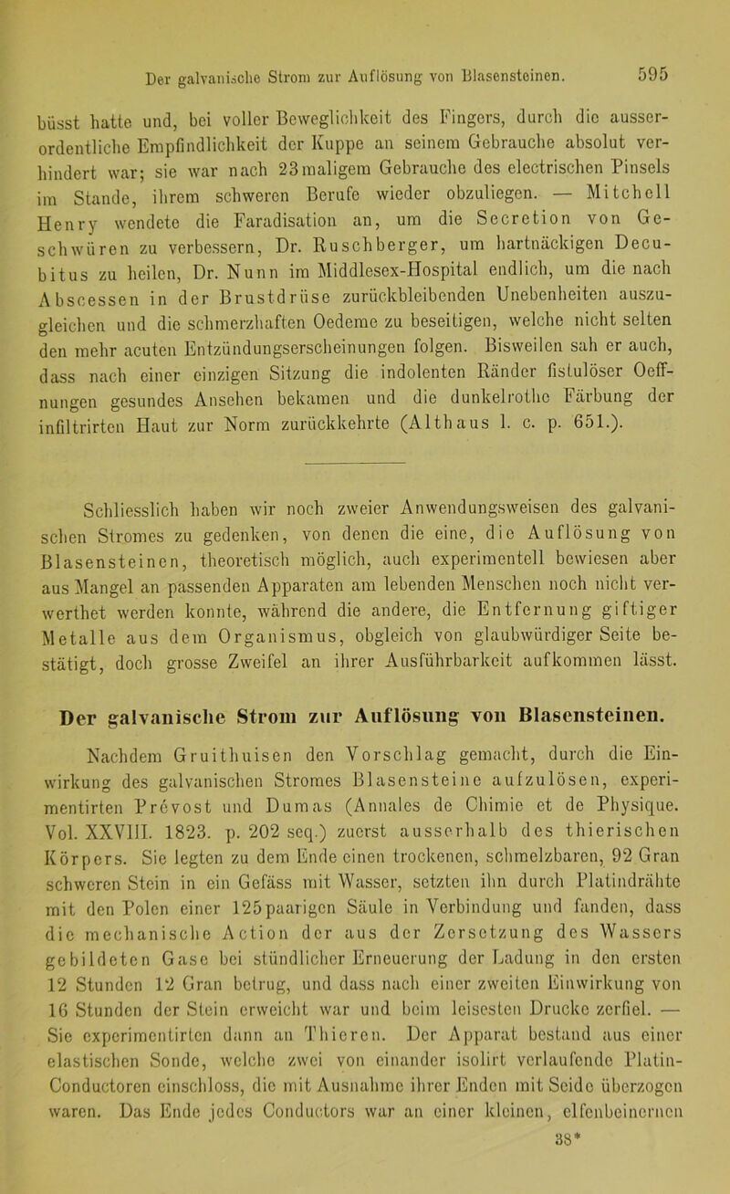 Der galvaiii-iclie Strom zur Auflösung von lilasenstoinen. büsst hatte und, bei voller Bewegliohkeit des Fingers, durch die ausser- ordentliche Empfindlichkeit der Kuppe an seinem Gebrauche absolut ver- hindert war; sie war nach 23maligem Gebrauche des electrischen Pinsels im Stande, ihrem schweren Berufe wieder obzuliegen. — Mitchell Henry wendete die Faradisation an, um die Secretion von Ge- schwüren zu verbessern, Dr. Ruschberger, um hartnäckigen Decu- bitus zu heilen, Dr. Nunn im Middlesex-FIospital endlich, um die nach Abscessen in der Brustdrüse zurückbleibenden Unebenheiten auszu- gleichen und die schmerzhaften Oedeme zu beseitigen, welche nicht selten den mehr acuten Entzündungserscheinungen folgen. Bisweilen sah er auch, dass nach einer einzigen Sitzung die indolenten Ränder fistulöser Oeff- nungen gesundes Ansehen bekamen und die dunkeliothc Fäibung der inflltrirten Haut zur Norm zurückkehrte (Althaus 1. c. p. 651.). Schliesslich haben wir noch zweier Anwendungsweisen des galvani- schen Stromes zu gedenken, von denen die eine, die Auflösung von Blasensteinen, theoretisch möglich, auch experimentell bewiesen aber aus Mangel an passenden Apparaten am lebenden Menschen noch nicht ver- werthet werden konnte, während die andere, die Entfernung giftiger Metalle aus dem Organismus, obgleich von glaubwürdiger Seite be- stätigt, doch grosse Zweifel an ihrer Ausführbarkeit aufkommen lässt. Der galvanische Strom zur Auflösung von Blasensteiiien. Nachdem Gruithnisen den Vorschlag gemacht, durch die Ein- wirkung des galvanischen Stromes Blasensteine aufzulösen, experi- mentirten Provost und Dumas (Annales de Chimie et de Physique. Vol. XXVllI. 1823. p. 202 secp) zuerst ausserhalb des thierischen Körpers. Sie legten zu dem Ende einen trockenen, schmelzbaren, 92 Gran schweren Stein in ein Gefäss mit Wasser, setzten ihn durch Platindrähte mit den Polen einer 125paarigen Säule in Verbindung und fanden, dass die mechanische Action der aus der Zersetzung des Wassers gebildeten Gase bei stündlicher Erneuerung der Ladung in den ersten 12 Stunden 12 Gran betrug, und dass nach einer zweiten Einwirkung von 16 Stunden der Stein erweicht war und beim leisesten Drucke zerfiel. — Sie experimentirten dann an Thiercn. Der Apparat bestand aus einer elastischen Sonde, welche zwei von einander isolirt verlaufende Platin- Conductoren cinschloss, die mit Ausnahme ihrer Enden mit Seide überzogen waren. Das Ende jedes Conductors war an einer kleinen, elfenbeinernen 38*