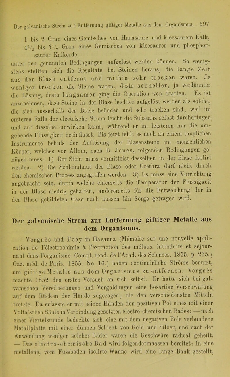 1 bis 2 Gran eines Geinisclies von Harnsäure und kleesaurem Kalk, 4'/., bis 5' ., Gran eines Gemisches von kleesaurcr und phosphor- saurer Kalkerde unter den genannten Bedingungen aufgelöst werden können. So wenig- stens stellten sich die Resultate bei Steinen heraus, die lange Zeit aus der Blase entfernt und mithin sehr trocken waren. Je weniger trocken die Steine waren, desto schneller, je verdünnter die Lösung, desto langsamer ging die Operation von Statten. Es ist anzunehmen, dass Steine in der Blase leichter aufgelöst werden als solche, die sicli ausserhalb der Blase befinden und sehr trocken sind, weil im ersteren Falle der electrische Strom leicht die Substanz selbst durchdringen und auf dieselbe einwirken kann, während er im letzteren nur die um- gebende Flüssigkeit beeinflusst. Bis jetzt fehlt es noch an einem tauglichen Instrumente behufs der Auflösung der Blasensteine im menschlichen Körper, welches vor Allem, nach B. Jones, folgenden Bedingungen ge- nügen muss: 1) Der Stein muss vermittelst desselben in der Blase isolirt werden. 2) Die Schleimhaut der Blase oder Urethra darf nicht durch den chemischen Process angegriffen werden. 3) Es muss eine Vorrichtung angebracht sein, durch welche einerseits die Temperatur der Flüssigkeit in der Blase niedrig gehalten, andererseits für die Entweichung der in der Blase gebildeten Gase nach aussen hin Sorge getragen wird. Der galvanische Strom zur Entfernung giftiger Metalle aus dem Organismus. Vergnes und Poey in Havanna (Memoire sur une nouvelle appli- cation de Felectrochimie ä Pextraction des metaux introduits et sejour- nant dans Porganisme. Compt. rend. de PAcad. des Sciences. 1855. p. 235.; Gaz. mcd. de Paris. 1855. No. 16.) haben continuirliche Ströme benutzt, um giftige Metalle aus dem Organismus zu entfernen. Vergnes machte 1852 den ersten Versuch an sich selbst. Er hatte sich bei gal- vanischen Versilberungen und Vergoldungen eine bösartige Verschwärung auf dem Rücken der Hände zugezogen, die den verschiedensten Mitteln trotzte. Da erfasste er mit seinen Händen den positiven Pol eines mit einer Volta’schcn Säule in Verbindung gesetzten electro-chemischen Bades; — nach einer Viertelstunde bedeckte sich eine mit dem negativen Pole verbundene Metall platte mit einer dünnen Schicht von Gold und Silber, und nach der Anwendung weniger solcher Bäder waren die Geschwüre radical geheilt. — Das electro-chemische Bad wird folgendcrmaassen bereitet: In eine metallene, vom Fussboden isolirto Wanne wird eine lange Bank gestellt,