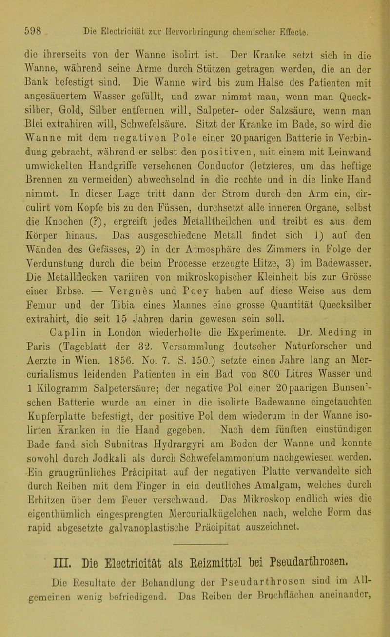 die ihrerseits von der Wanne isolirt ist. Der Kranke setzt sich in die Wanne, während seine Arme durch Stützen getragen werden, die an der Bank befestigt -sind. Die Wanne wird bis zum Halse des Patienten mit angesäuertem Wasser gefüllt, und zwar nimmt man, wenn man Queck- silber, Gold, Silber entfernen will, Salpeter- oder Salzsäure, wenn man Blei extrahiren will, Schwefelsäure. Sitzt der Kranke im Bade, so wird die Wanne mit dem negativen Pole einer 20paarigen Batterie in Verbin- dung gebracht, während er selbst den positiven, mit einem mit Leinwand umwickelten Plandgriffe versehenen Conductor (letzteres, um das heftige Brennen zu vermeiden) abwechselnd in die rechte und in die linke Hand nimmt. In dieser Lage tritt dann der Strom durch den Arm ein, cir- culirt vom Kopfe bis zu den Füssen, durchsetzt alle inneren Organe, selbst die Knochen (?), ergreift jedes Metalltheilchen und treibt es aus dem Körper hinaus. Das ausgeschiedene Metall findet sich 1) auf den Wänden des Gefässes, 2) in der Atmosphäre des Zimmers in Folge der Verdunstung durch die beim Processe erzeugte Hitze, 3) im Badewasser. Die Metallflecken variiren von mikroskopischer Kleinheit bis zur Grösse einer Erbse. — Vergnes und Poey haben auf diese Weise aus dem Femur und der Tibia eines Mannes eine grosse Quantität Quecksilber extrahirt, die seit 15 Jahren darin gewesen sein soll. Caplin in London wiederholte die Experimente. Dr. Me ding in Paris (Tageblatt der 32. Versammlung deutscher Naturforscher und Aerzte in Wien. 1856. No. 7. S. 150.) setzte einen Jahre lang an Mer- curialismus leidenden Patienten in ein Bad von 800 Litres Wasser und 1 Kilogramm Salpetersäure; der negative Pol einer 20paarigen Bunsen’- schen Batterie wurde an einer in die isolirte Badewanne eingetauchten Kupferplatte befestigt, der positive Pol dem wiederum in der Wanne iso- lirteu Kranken in die Hand gegeben. Nach dem fünften einstündigen Bade fand sich Subnitras Hydrargyri am Boden der Wanne und konnte sowohl durch Jodkali als durch Schwefelammonium nachgewiesen werden. Ein graugrünliches Präcipitat auf der negativen Platte verwandelte sich durch Reiben mit dem Finger in ein deutliches Amalgam, welches durch Erhitzen über dem Feuer verschwand. Das Mikroskop endlich wies die eigenthümlich eingesprengten Mercurialkügelchen nach, welche Lorin das rapid abgesetzte galvanoplastische Präcipitat auszeichnet. III. Die Electricität als Reizmittel bei Pseudartbrosen. Die Resultate der Behandlung der Pseudarthrosen sind im All- gemeinen wenig befriedigend. Das Reiben der Bruchflächen aneinander,