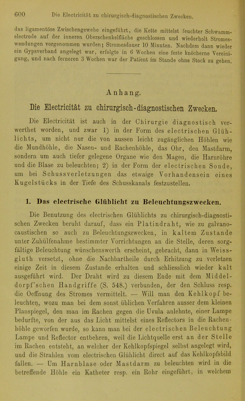 GOO Dio liloclriciliit zu cliirurgisch-diagnostisclien Zwecken. das ligainentöse Zwiscliengewebo eingefiihrt, die Kette mittelst feuchter Schwamm- electrode auf der inneren Oberschenkelfläche geschlossen und wiederholt Stromes- wendungen vorgenommen wurden; Stromesdauer 10 Minuten. Nachdem dann wieder ein Gypsverhand angelegt war, erfolgte in 6 Wochen eine feste knöcherne Vereini- gung, und nach ferneren 3 Wochen war der Patient im Stande ohne Stock zu gehen. Anhang. Die Electricität zu chirurgisch-diagnostischen Zwecken. Die Electricität ist auch in der Chirurgie diagnostisch ver- werthet worden, und zwar 1) in der Form des electrischen Glüh- lichts, um nicht nur die von aussen leicht zugänglichen Höhlen wie die Mundhöhle, die Nasen- und Rachenhöhle, das Ohr, den Mastdarm, sondern um auch tiefer gelegene Organe wie den Magen, die Harnröhre und die Blase zu beleuchten; 2) in der Form der electrischen Sonde, um bei Schuss Verletzungen das etwaige Vorhandensein eines Kugelstücks in der Tiefe des Schusskanals festzustellen. 1. Das electrisclie Glühlicht zu Beleiichtiingszwecken. Die Benutzung des electrischen Glühlichts zu chirurgisch-diagnosti- schen Zwecken beruht darauf, dass ein Platindraht, wie zu galvano- caustischen so auch zu Beleuchtungszwecken, in kaltem Zustande unter Zuhülfenahme bestimmter Vorrichtungen an die Stelle, deren sorg- fältige Beleuchtung wünschenswerth erscheint, gebracht, dann in Weiss- gluth versetzt, ohne die Nachbarthcile durch Erhitzung zu verletzen einige Zeit in diesem Zustande erhalten und schliesslich wieder kalt ausgeführt wird. Der Draht wird zu diesem Ende mit dem Middel- dorpf’schen Handgriffe (S. 548.) verbunden, der den Schluss resp. die Oeffnung des Stromes vermittelt. — Will man den Kehlkopf be- leuchten, wozu man bei dem sonst üblichen Verfahren ausser dem kleinen Planspiegel, den man im Rachen gegen die Uvula anlehnte, einer Lampe bedurfte, von der aus das Licht mittelst eines Reflectors in die Rachen- höhle geworfen wurde, so kann man bei der electrischen Beleuchtung Lampe und ReHector entbehren, weil die Lichtquelle erst an der Stelle im Rachen entsteht, an welcher der Kehlkopfspiegel selbst angelegt wird, und die Strahlen vom electrischen Glülilicht direct auf das Kehlkopfsbild fallen. — Um Harnblase oder Mastdarm zu beleuchten wird in dio betrelTende Höhle ein Katheter resp. ein Rohr eingeführt, in welchem