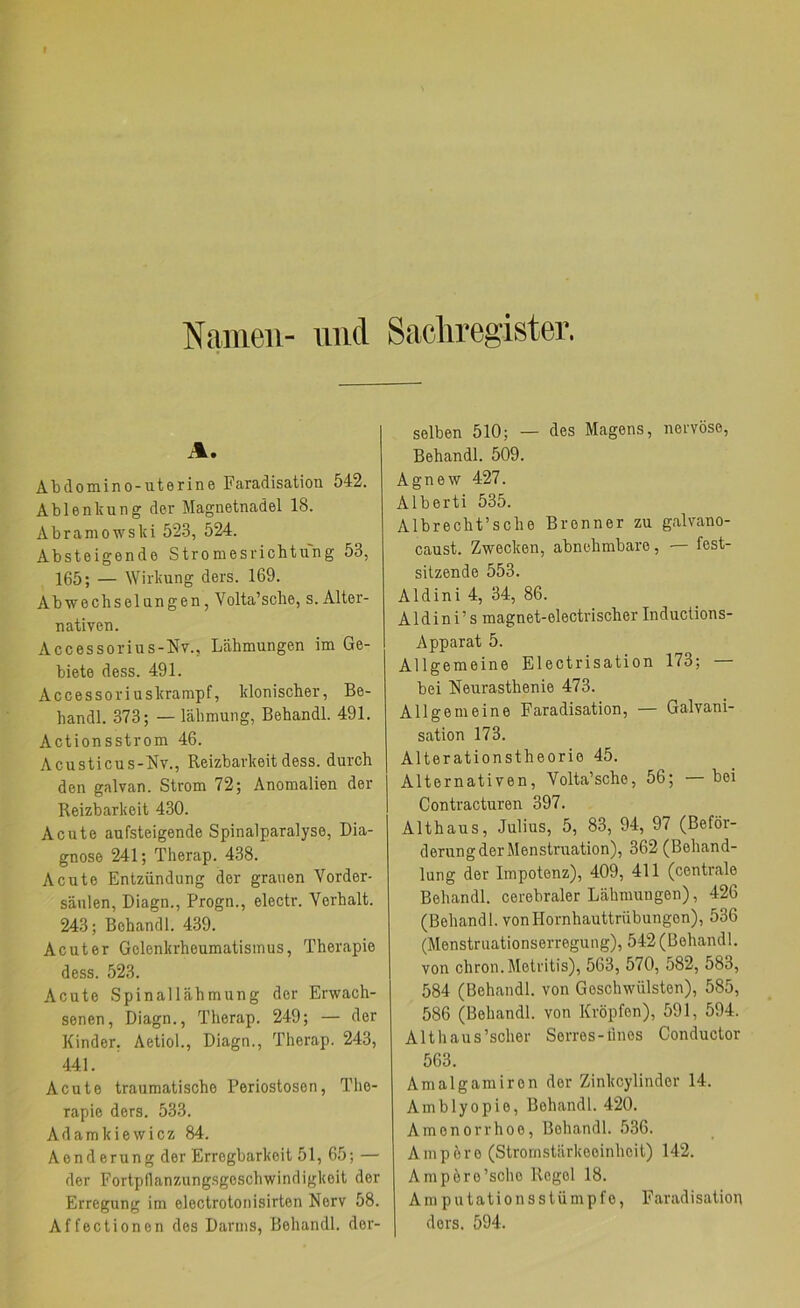 Namen- und Sacliregister. A. Abdomino-uterine Faradisation 542. Ablenkung der Magnetnadel 18. Abramowski 523, 524. Absteigende Strom es ricbtung 53, 165; — Wirkung ders. 169. Abwechselungen, Volta’sche, s. Alter- nativen. Accessorius-Nv., Lähmungen im Ge- biete dess. 491. Accessoriuskrampf, klonischer, Be- handl. 373; — lähmung, Behandl. 491. Actionsstrom 46. Acusticus-Mv., Reizbarkeit dess. durch den galvan. Strom 72; Anomalien der Reizbarkeit 430. Acute aufsteigende Spinalparalyse, Dia- gnose 241; Therap. 438. Acute Entzündung der grauen Vorder- säulen, Diagn., Progn., electr. Verhalt. 243; Behandl. 439. Acuter Gelenkrheumatismus, Therapie dess. 523. Acute Spinallähmung der Erwach- senen, Diagn., Therap. 249; — der Kinder. Aetiol., Diagn., Therap. 243, 441. Acute traumatische Periostosen, The- rapie ders. 533. Adamkiewicz 84. Aenderung der Erregbarkeit 51, 65; — der Fortpflanzungsgeschwindigkeit der Erregung im electrotonisirten Nerv 58. Affectionen des Darms, Behandl. der- selben 510; — des Magens, nervöse, Behandl. 509. Agnew 427. Alberti 535. Albrecht’sche Brenner zu galvano- caust. Zwecken, abnehmbare, — fest- sitzende 553. Aldini 4, 34, 86. Aldini’s magnet-electrischer Inductions- Apparat 5. Allgemeine Electrisation 173; bei Neurasthenie 473. Allgemeine Faradisation, — Galvani- sation 173. Alterationstheorie 45. Alternativen, Volta’sche, 56; — bei Contracturen 397. Althaus, Julius, 5, 83, 94, 97 (Beför- derung der Menstruation), 362(Behand- lung der Impotenz), 409, 411 (centrale Behandl. cerebraler Lähmungen), 426 (Behandl. von Hornhauttrübungen), 536 (Menstruationserregung), 542 (Behandl. von chron.Metritis), 563, 570, 582, 583, 584 (Behandl. von Geschwülsten), 585, 586 (Behandl. von Kröpfen), 591, 594. Alt haus'scher Serres-lines Conductor 563. Amalgamiren der Zinkeylinder 14. Amblyopie, Behandl. 420. Amenorrhoe, Behandl. 536. Ampere (Stromstärkeoinheit) 142. Ampöre’scho Regel 18. Am putationsstümpfe, Faradisation ders. 594.