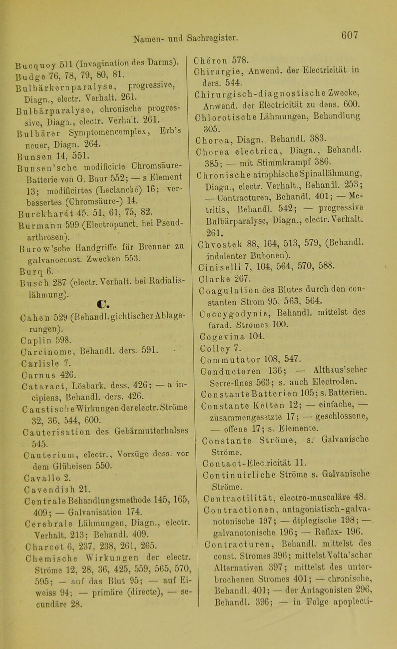 Bucquoy 511 (Invagination des Darms). Budge 7G, 78, 79, 80, 81. B u 1 b ä r k e r n p a r a 1 y s e, progressive, Diagn., eloctr. Verhalt. 261. Bulbärparalyse, chronische progres- sive, Diagn., electr. Verhalt. 261. Bulbiirer Symptoinencomplex, Erb’s neuer, Diagn. 264. Bunsen 14, 551. Bunsen’sche modificirte Chromsäure- Batterie von G. Baur 552; — s Element 13; modificirtes (Leclanche) 16; ver- bessertes (Chromsäure-) 14. Burckhardt 45. 51, 61, 75, 82. Burmann 599 (Electropunct. bei Pseud- arthrosen). Burow’sche Handgriffe für Brenner zu galvanocaust. Zwecken 553. Burq 6. Busch 287 (electr. Verhalt, bei Radialis- lähmung). c. Cahen 529 (ßehandl. gichtischer Ablage- rungen). Caplin 598. Carcinome, Behandl. ders. 591. Carlisle 7. Carnus 426. Cataract, Lösbark. dess. 426; a in- cipiens, Behandl. ders. 426. C a u s t i s c h e \Virkungen der electr. Ströme 32, 36, 544, 600. Cauterisation des Gebärmutterhalses 545. Cauterium, electr., Vorzüge dess. vor dem Glüheisen 550. Cavallo 2. Cavendish 21. Centrale Behandlungsmethode 145, 165, 409; — Galvanisation 174. Cerebrale Lähmungen, Diagn., electr. Verhalt. 213; Behandl. 409. C har cot 6, 237, 238, 261, 265. Chemische Wirkungen der electr. Ströme 12, 28, 36, 425, .559, 565, 570, 595; — auf das Blut 95; — auf Ei- weiss 94; — primäre (directe), — se- cundäre 28. Chöron 578. Chirurgie, Anwend, der Electricität in ders. 544. Chirurgisch-diagnostische Zwecke, Anwend, der Electricität zu dens. 600. Chlorotische Lähmungen, Behandlung 305. Chorea, Diagn., Behandl. 383. Chorea electrica, Diagn., Behandl. 385; _ mit Stimmkrampf 386. Chronische atrophische Spinallähmung, Diagn., electr. Verhalt., Behandl. 253; — Contracturen, Behandl. 401; — Me- tritis, Behandl. 542; — progressive Bulbärparalyse, Diagn., electr. Verhalt. 261. Chvostek 88, 164, 513, 579, (Behandl. indolenter Bubonen). Ciniselli 7, 104, 564, 570, 588. Clarke 267. Coagulation des Blutes durch den con- stanten Strom 95, 563, 564. Coccygodynie, Behandl. mittelst des farad. Stromes 100. Cogevina 104. Colley 7. Commutator 108, 547. Conductoren 136; — Althaus’scher Serre-fines 563; s. auch Electroden. ConstanteBatterien 105; s.Batterien. Constante Ketten 12; — einfache, — zusammengesetzte 17; — geschlossene, — offene 17; s. Elemente. Constante Ströme, s. Galvanische Ströme. Contact-Elcctricität 11. Continuirliche Ströme s. Galvanische Ströme. Conlractilität, eleclro-musculäre 48. Contractionen, antagonistisch-galva- notonische 197; —diplegische 198; — galvanotonische 196; — Reflex- 196. Contracturen, Behandl. mittelst des const. Stromes 396; mittelstVolta’scher Alternativen 397; mittelst des unter- brochenen Stromes 401; — chronische, Behandl. 401; — der Antagonisten 296, Behandl. 396; — in Folge apoplecii-