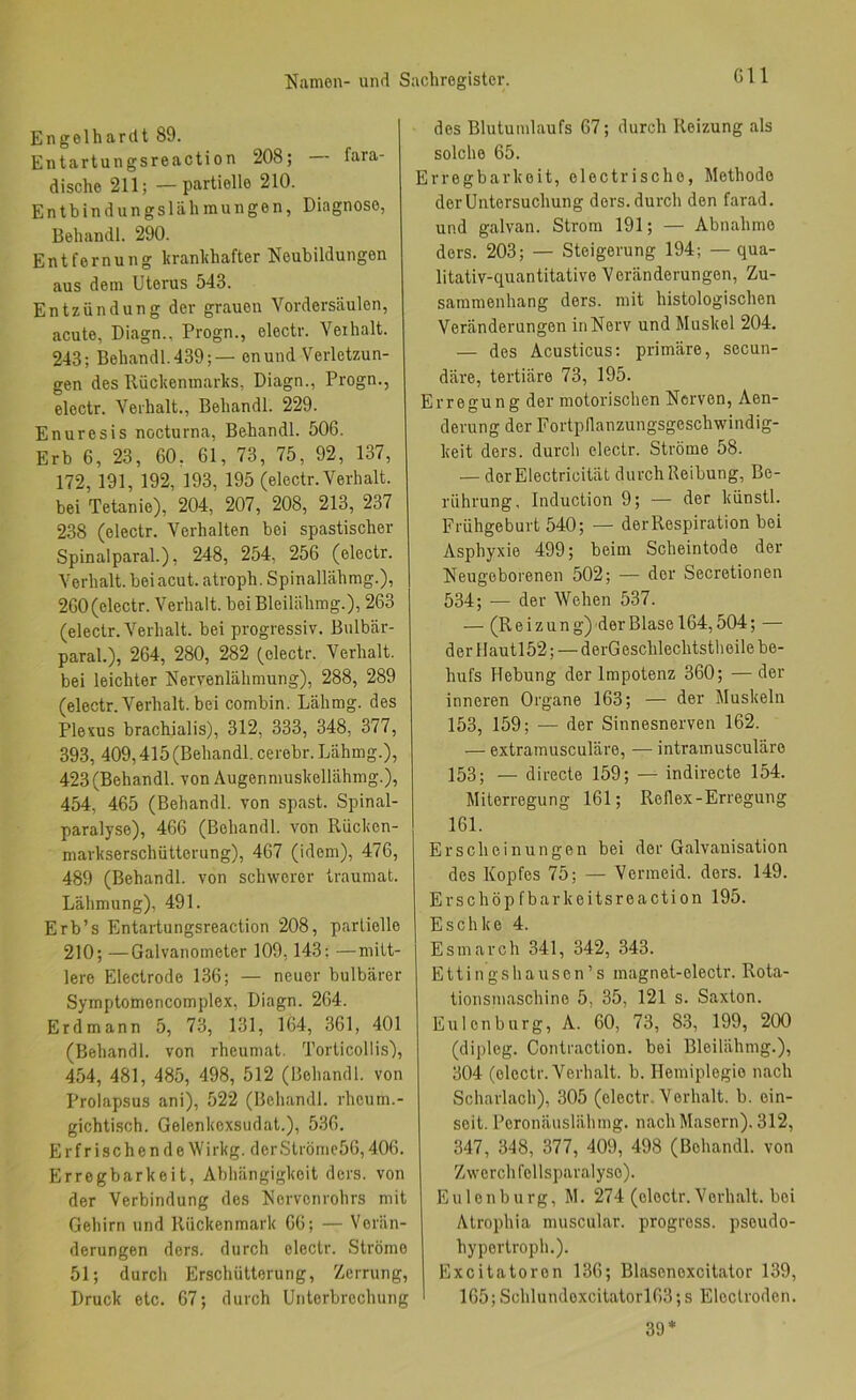 Gll Engelhardt 89. Entartungsreaction 208; fara- dische 211;—partielle 210. Entbindungslähmungen, Diagnose, Behandl. 290. Entfernung hranhhafter Neubildungen aus dem Uterus 543. Entzündung der grauen Vordersäulen, acute, Diagn., Progn., electr. Verhalt. 243; Behandl. 439;— enund Verletzun- gen des Rückenmarks, Diagn., Progn., electr. Verhalt., Behandl. 229. Enuresis nocturna, Behandl. 506. Erb 6, 23, 60, 61, 73, 75, 92, 137, 172, 191, 192, 193, 195 (electr. Verhalt, bei Tetanie), 204, 207, 208, 213, 237 238 (electr. Verhalten bei spastischer Spinalparal.), 248, 254, 256 (electr. Verhalt, bei acut, atroph. Spinallähmg.), 260 (electr. Verhalt, bei Bleilähmg.), 263 (electr. Verhalt, bei progressiv. Bulbär- paral.), 264, 280, 282 (electr. Verhalt, bei leichter Nervenlähmung), 288, 289 (electr. Verhalt, bei combin. Lähmg. des Plevus brachialis), 312, 333, 348, 377, 393, 409,415 (Behandl. cerebr. Lähmg.), 423(Behandl. von Augenmuskellähmg.), 454, 465 (Behandl. von spast. Spinal- paralyse), 466 (Behandl. von Rücken- markserschütterung), 467 (idem), 476, 489 (Behandl. von schwerer traumat. Lähmung), 491. Erb’s Entartungsreaction 208, partielle 210; —Galvanometer 109,143: —mitt- lere Electrode 136; — neuer bulbärer Symptomencomplex, Diagn. 264. Erdmann 5, 73, 131, 164, 361, 401 (Behandl. von rheumat. Torticollis), 454, 481, 485, 498, 512 (Behandl. von Prolapsus ani), 522 (Behandl. rheum.- gichtisch. Gelenkexsudat.), 536. Er frischende \Vi rkg. der Strömc56,406. Erregbarkeit, Abhängigkeit ders. von der Verbindung des Nervenrohrs mit Gehirn und Rückenmark 66; — Verän- derungen ders. durch electr. Ströme 51; durch Erschütterung, Zerrung, Druck etc. 67; durch Unterbrechung des Blutumlaufs 67; durch Reizung als solche 65. Erregbarkeit, eloctrische, Methode der Untersuchung ders. durch den farad. und galvan. Strom 191; — Abnahme ders. 203; — Steigerung 194; — qua- litativ-quantitative Veränderungen, Zu- sammenhang ders. mit histologischen Veränderungen in Nerv und Muskel 204. — des Acusticus: primäre, secun- däre, tertiäre 73, 195. Erregung der motorischen Nerven, Aen- derung der Fortpflanzungsgeschwindig- keit ders. durch electr. Ströme 58. — derElectricität durch Reibung, Be- rührung, Induction 9; — der künstl. Frühgeburt 540; — der Respiration bei Asphyxie 499; beim Scheintode der Neugeborenen 502; — der Secretionen 534; — der Wehen 537. — (Reizung) der Blase 164,504; — der llautl52; — derGeschlechtstlieile be- hufs Hebung der Impotenz 360; — der inneren Organe 163; — der Muskeln 153, 159; ■— der Sinnesnerven 162. — extramusculäre, — intramusculäre 153; — directe 159; — indirecte 154. Miterregung 161; Reflex-Erregung 161. Erscheinungen bei der Galvanisation des Kopfes 75; — Vermeid, ders. 149. Erschöpfbarkeltsreaction 195. Eschke 4. Esmarch 341, 342, 343. Ettingshausen’s magnet-electr. Rota- tionsmaschine 5, 35, 121 s. Saxton. Eulen bürg, A. 60, 73, 83, 199, 200 (dipleg. Contraction. bei Bleilähmg.), 304 (electr. Verhalt, b. Hemiplegie nach Scharlach), 305 (electr. Verhalt, b. ein- soit. Peronäusliihmg. nach Masern). 312, 347, 348, 377, 409, 498 (Behandl. von Zwerch follspar<alyso). Eulenburg, M. 274 (electr. Verhalt, bei Atrophia muscular. progress. pseudo- hypertroph.). Excitatoron 136; Blasenexcitator 139, I 165;Schtundexcitatorl63;s Eloctroden. 39 ♦