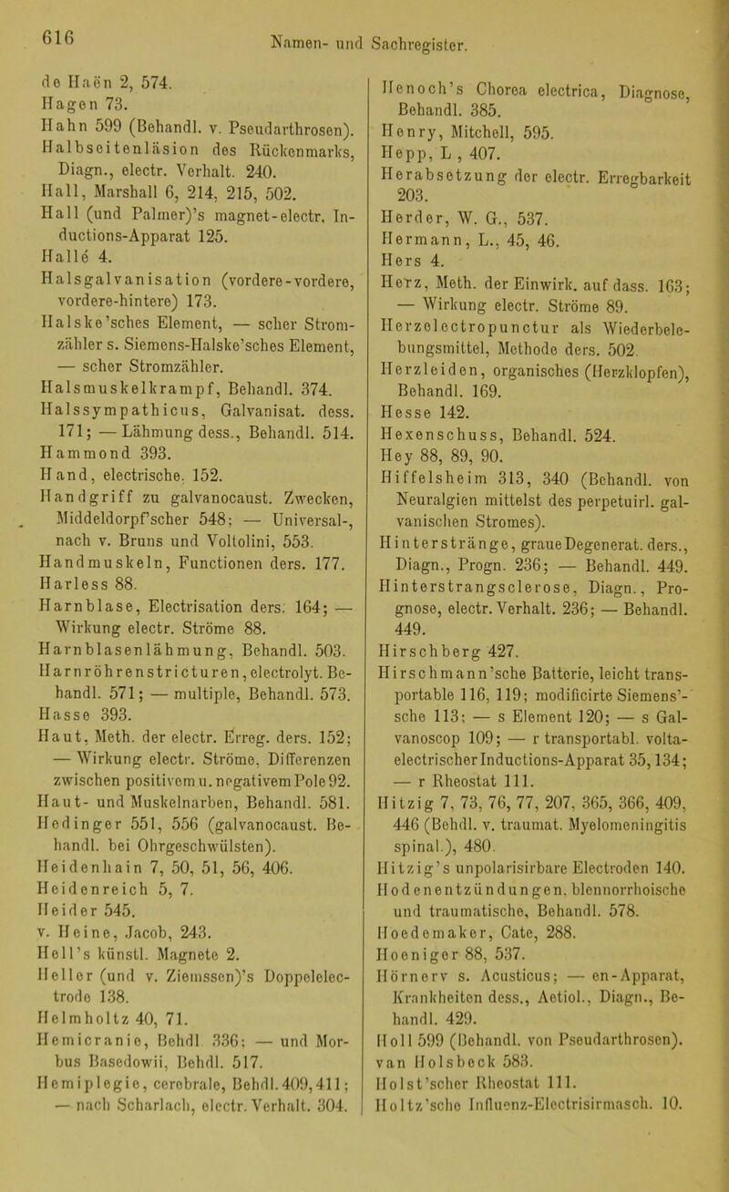 de Ilaön 2, 574. Ilagon 73. Hahn 599 (Behandl. v. Pseudarthrosen). Halbseitenläsion des Rückenmarks, Diagn., electr. Verhalt. 240. Hall, Marshall 6, 214, 215, 502. Hall (und Palmer)’s magnet-electr, In- ductions-Apparat 125. Halle 4. Halsgalvanisation (vordere - vordere, vordere-hintere) 173. Halske’sches Element, — scher Strom- zähler s. Siemens-Halske’sches Element, — scher Stromzähler. Halsmuskelkrampf, Behandl. 374. Halssympathicus, Galvanisat. dess. 171; —Lähmung dess., Behandl. 514. Hammond 393. Hand, electrische, 152. Handgriff zu galvanocaust. Zwecken, Middeldorpfscher 548; — Universal-, nach V. Bruns und Voltolini, 553. Handmuskeln, Functionen ders. 177. Harle SS 88. Harnblase, Electrisation ders. 164; — Wirkung electr. Ströme 88. Harnblasenlähmung, Behandl. 503. Harnröhrenstricturen,electrolyt. Be- handl. 571; —multiple, Behandl. 573. Hasse 393. Haut, Meth. der electr. Frreg. ders. 152; — Wirkung electr. Ströme, Differenzen zwischen positivem u. negativem Pole 92. Haut- und Muskelnarben, Behandl. 581. Hedinger 551, 556 (galvanocaust. Be- handl. bei Olirgeschwülsten). Heidenhain 7, 50, 51, 56, 406. Heidenreich 5, 7. Heid er 545. V. Heine, .Jacob, 243. Hell’s künstl. Magnete 2. Heller (und v. Ziemssen)’s Doppelelec- trode 1.38. Helmholtz 40, 71. Hemicranio, Behdl 336; —und Mor- bus Bascdowii, Behdl. 517. Hemiplegie, cerebrale, Behdl.409,411; — nach Scharlach, electr. Verhalt. 304. He noch’s Chorea electrica, Diagnose, Behandl. 385. Henry, Mitchell, 595. Hepp, L , 407. Herabsetzung der electr. Erregbarkeit 203. Herder, W. G., 537. Hermann, L., 45, 46. Hers 4. Herz, Meth. der Einwirk, auf dass. 163; — Wirkung electr. Ströme 89. Herzeiectropunctur als Wiederbele- bungsmittel, Methode ders. 502. Herzleiden, organisches (Herzklopfen), Behandl. 169. Hesse 142. Hexenschuss, Behandl. 524. Hey 88, 89, 90. Hiffelsheim 313, 340 (Behandl. von Neuralgien mittelst des perpetuirl. gal- vanischen Stromes). Hinterstränge, graueDegenerat. ders., Diagn., Progn. 236; — Behandl. 449. Hinterstrangsclerose, Diagn., Pro- gnose, electr. Verhalt. 236; — Behandl. 449. Hirschberg 427. Hirsehmann’sche Batterie, leicht trans- portable 116, 119; modificirte Siemens’- sche 113; — s Element 120; — s Gal- vanoscop 109; — r transportabl. volta- electrischerlnductions-Apparat 35,134; — r Rheostat 111. Hitzig 7, 73, 76, 77, 207, 365, 366, 409, 446 (Behdl. v. traumat. Myelomeningitis spinal.), 480. Hitzig’s unpolarisirbare Electfoden 140. Hodenentzündungen, blennorrhoische und traumatische, Behandl. 578. Hoedemaker, Cate, 288. Hoenigor 88, 537. Hörnerv s. Acusticus; — en-Apparat, Krnnkheiten dess., Aetiol., Diagn., Be- handl. 429. Holl 599 (Behandl. von Pseudarthrosen). van Holsbeck 583. Holst’scher Rheostat 111. Holtz’scho Innuenz-Electrisirinasch. 10.