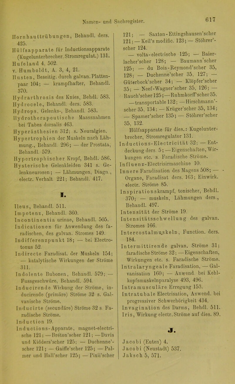 Hornhauttrübungen, Behandl. ders. 42b. Hü 1 fsapparate für Inductionsapparato (Kugelunterbrecher. Stromregulat.) 131. Hufeland 4, 502. V. Humboldt, A. 3, 4, 21. Husten, Beseitig, durch galvan.Platten- paar 104; — krampfhafter, Behandl. 370. Hydrarthrosis des Knies, Behdl. 583. Hydrocele, Behandl. ders. 583. Hydrops. Gelenks-, Behandl. 583. Hydrotherapeutische Maassnahmen bei Tabes dorsalis 463. Hyperästhesien 312; s. Neuralgien. Hypertrophien der Muskeln nach Läh- mung., Behandl. 296; —der Prostata, Behandl. 579. Hypertrophischer Kropf, Behdl. 586. Hysterische Gelenkleiden 341 s. Ge- lenkneurosen; — Lähmungen, l)iagn., electr. Verhalt 221; Behandl. 417. I. Ileus, Behandl. 511. Impotenz, Behandl. 360. Incontinentia urinae, Behandl. 505. Indicationen für Anwendung des fa- radischen, des galvan. Stromes 149. Indifferenzpunkt 18; — bei Electro- tonus 52. Indirecto Faradisat. der Muskeln 154; — katalytische Wirkungen der Ströme 311. Indolente Bubonen, Behandl. 579; — Fussgeschwüre, Behandl. 594. Inducironde Wirkung der Ströme, in- ducirendo (primäre) Ströme 32 s. Gal- vani.sche Ströme. Inducirte (secundäre) Ströme 32 s Fa- rad ische Ströme. Induction 19. Ind uctions-Apparate, magnet-electri- sche 121; —Breton’scher 121; —Havis und Kidders’scher 125; — Duchenne’- scher 121; — GaifTe’scher 125; — Pal- mer und Hall’scher 125; — l’ixii’scher 121; — Saxtou-Ettingshausen’scher 121; —Keü’s modific. 123; — Stöhrer’- scher 124. — volta-electrischo 125; — Baier- lacher’scher 128; — Baumann’scher 125; — du Bois-Reymond’scher .35, 128; — Duchenne’scher 35, 127; — Güterbock’scher 34; — Klöpfer’scher 35; _ Neef-Wagner’scher 35, 126; — Rauch’scher 125;—RuhmkorfT’scher 35. —transportable 132; — Hirschmann’- scher 35, 134; — Krüger’scher 35, 134; — Spamer’scher 135; — Stöhrer’scher 35, 132. Hülfsapparate für dies.: Kugelunter- brecher, Stromregulator 131. Inductions-Electricität 32; — Ent- deckung ders. 5; —Eigenschaften, Wir- kungen etc. s. Faradische Ströme. Influenz-Electrisirmaschine 10. Innere Faradisation des Magens 508; — - Organe, Faradisat ders. 163; Einwirk, electr. Ströme 85. Inspirationskrampf, tonischer, Behdl. 370; — muskeln, Lähmungen ders., Behandl. 497. Intensität der Ströme 19. Intensitätsschwellung des galvan. Stromes 166. Intercostalmu.skeln, Function, ders. 184. Intermittirende galvan, Ströme 31; faradische Ströme 32; —Eigenschaften, Wirkungen etc. s. Faradische Ströme. Intralaryngeale Faradisation, — Gal- vanisation 160; — Anwend, bei Kehl- kopfsmuskelnparalyse 493, 496. Intramusculäre Erregung 153. Intratubale Electrisation, Ainvend. bei progressiver Schwerhörigkeit 434. Invagination dos Darms, Behdl. 511. Iris, Wirkung electr.Ströme auf dies. 89. •T. .lacobi (Eliten) 4. Jacobi (Neustadt) 537. Jak sch 5, 571.