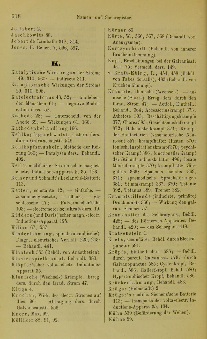 Jallabort 2. Jaschkowitz 88. Jobort de Lamballe 312, 314. Jones, H. Bonce, 7, 596, 597. K. Katalytische Wirkungen der Ströme 149, 310, 560; — indirecte 311. Kataphorische Wirkungen der Ströme 29, 310, 598. Katelectrotonus 43, 52; — am loben- den Menschen 61; — negative Modifi- cation dess. 52. Kathode 28; — Unterscheid, von der Anode 69; — Wirkungen 61, 166. Kathode nbehandlung 166. KehlkopfsgesclnvuIst, Entfern, ders. durch Galvanocaustik 549. Kehlkopfsmuskeln, Methode der Rei- zung 160; — Paralysen ders., Behandl. 492. Keil’s modificirter Saxton’scher magnet- electr. Inductions-Apparat 5, 35, 123. K 0 i s e r und Schmidt’s Leclanche-Batterie 113. Ketten, constante 12; — einfache, — zusammengesetzte, — offene, — ge- schlossene 17; — Pulvermacher’sche 103; —electromotorischeKraft ders. 19. Kidders (und Davis)’scher magn.-electr. Inductions-Apparat 125. Kilian 67, 537. Kinderlähmung, spinale (atrophische), Diagn., electrisches Vorhalt. 220, 243; — Behandl. 441. Klaatsch 353 (ßehdl. von Anästhesien). Klaviorspielkrampf, Behandl. 380. Klöpfer’scher volla-oloctr. Inductions- Apparat 35. Klonische (Wechsel-) Krämpfe, Erreg, ders. durch den farad. Strom 47. Kluge 4. Knochen, Wirk, dos electr. Stromes auf dies. 96; — Abtragung ders. durch Galvanocaustik 556. Knorr, Max, 99. Kölliker 88, 91, 92. Körner 80. Körte, W., 566, 567, 568 (Behandl. von Aneurysmen). Korczynski 511 (Behandl. von innerer Brucheinklemmung). Kopf, Erscheinungen bei der Galvanisat. dess. 75; Vermeid, ders. 149. V. Kraft-Ebing, R., 454, 458 (Behdl. von Tabes dorsalis), 483 (Behandl. von Krückenlähmung). Krämpfe, klonische (Wechsel-), — to- nische (Starr-), Erreg, ders durch den farad. Strom 47; — Aetiol., Eintheil., Behandl. 364; Accessoriuskrampf 373; Athetose 393; Boschäftigungskrämpfe 377; Choroa383; Gesichtsmuskelkrampf 372; Halsmuskelkrampf 374; Krampf der Hautarterien (vasomotorische Neu- rosen) 357; krampfhafter Husten 370; tonisch. Inspirationskrampf370; psychi- scher Krampf 386; functioneller Krampf der Stunrnbandmuskulatur 496; locale Muskelkrämpfe 370; krampfhafter Sin- gultus 369; Spasmus facialis 369, 371; spasmodische Sprachstörungen 381; Stimmkrampf 367, 370; Tetanie 392; Tetanus 389; Tremor 382. Krampfstillende (inducirte, primäre) Druckpunkte 366; — Wirkung dos gal- van. Stromes 57. Krankheiten des Gehörorgans, Behdl. 428; — des Hörnerven-Apparates, Be- handl. 429; — des Sehorgans 418. Kratzenstein 1. Krebs, socundärer, Behdl. durchElectro- punctur 591. Kröpfe, Eintheil. ders. 585; — Behdl. durch porcut. Galvanisat. 579, durch Galvanopunctur 585; Cystenkropf, Be- handl. 586; Gallortkropf, Behdl. 580; Hypertrophischer Kropf, Behandl. 586. Krückenlähmung, Behandl. 483. Krüger (Holmstädt) 2. Krüger’s modific. Siemens’scho Batterie 113; — transportabler volta-eloctr. In- ductions-Apparat 35, 134. Kühn 539 (Beförderung der Wehen). Kühne 59.