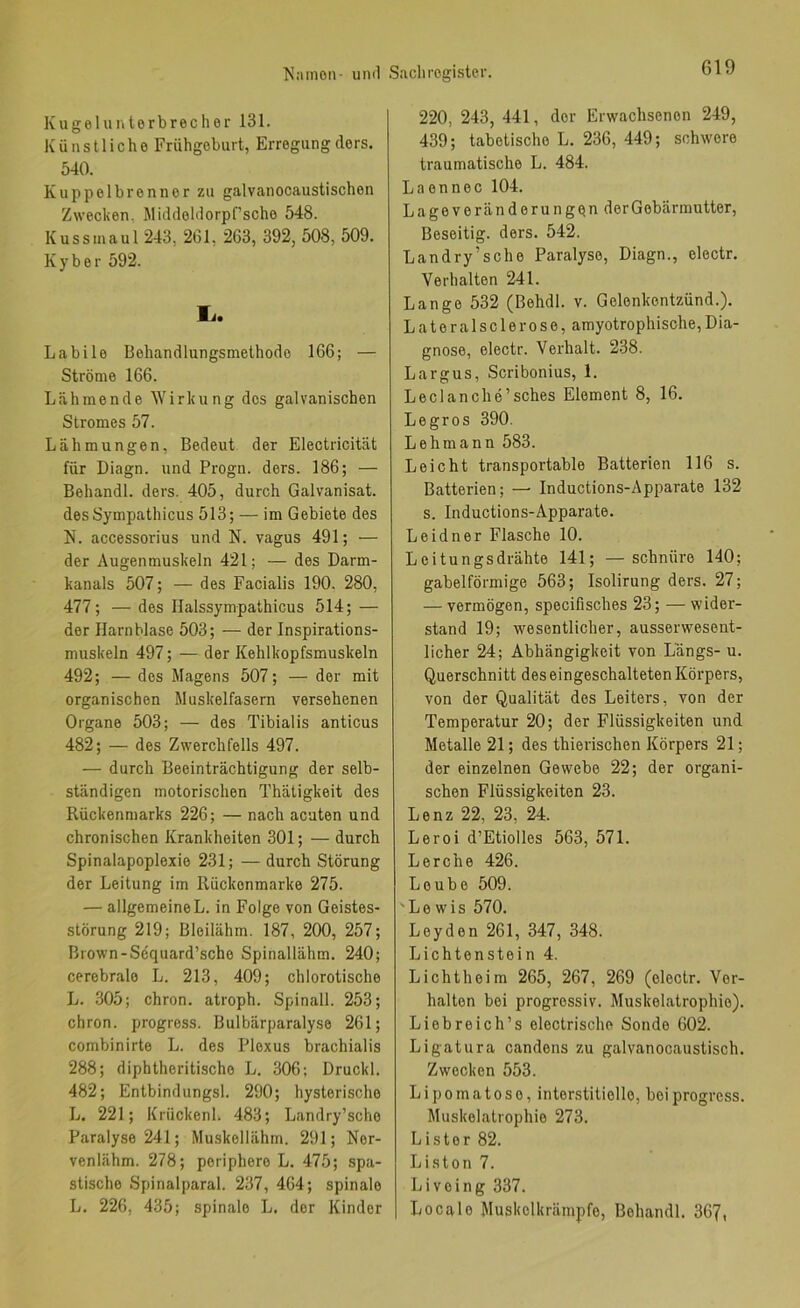 Kugeluntorbrecher 131. Künstliche Frühgeburt, Erregungdors. 540. Kuppolbrennor zu galvanocaustischen Zwecken, Middohlorpfsche 548. Kussmaul 243, 261, 263, 392, 508, 509. Kyber 592. li. Labile Behandlungsmethode 166; — Ströme 166. Lähmende W'irkung des galvanischen Stromes 57. Lähmungen, Bedeut der Electricität für Diagn. und Progn. ders. 186; — Behandl. ders. 405, durch Galvanisat. desSympathicus 513; — im Gebiete des N. accessorius und N. vagus 491; — der Augenmuskeln 421; — des Darm- kanals 507; — des Facialis 190. 280, 477; — des Halssympathicus 514; — der Harnblase 503; — der Inspirations- muskeln 497; — der Kehlkopfsmuskeln 492; — des Magens 507; — der mit organischen Muskelfasern versehenen Organe 503; — des Tibialis anticus 482; — des Zwerchfells 497. — durch Beeinträchtigung der selb- ständigen motorischen Thäligkeit des Rückenmarks 226; — nach acuten und chronischen Krankheiten 301; — durch Spinalapoplexie 231; — durch Störung der Leitung im Rückonmarke 275. — allgemeine L. in Folge von Geistes- störung 219; Bloilähm. 187, 200, 257; Brown-Scquard’scho Spinallähm. 240; cerebrale L. 213, 409; chlorotische L. 305; chron. atroph. Spinall. 253; chron. progress. Bulbärparalyse 261; combinirte L. des Plexus brachialis 288; diphtheritische L. 306; Druckl. 482; Entbindungsl. 290; hysterische L. 221; Krückenl. 483; Landry’scho Paralyse 241; Muskellähm. 291; Ner- venlähm. 278; periphere L. 475; spa- stische Spinalparal. 237, 464; spinale L. 226, 435; spinale L. der Kinder 220, 243, 441, der Erwachsenen 249, 439; tabetische L. 236, 449; schwere traumatische L. 484. Laennec 104. Lageveränderungqn der Gebärmutter, Beseitig, ders. 542. Landry’sche Paralyse, Diagn., electr. Verhalten 241. Lange 532 (Behdl. v. Gelenkentzünd.). L a t e r a 1 s c 1 e r 0 s e, amyotrophische, Dia- gnose, electr. Verhalt. 238. Largus, Scribonius, 1. Leclanche’sches Element 8, 16. Legros 390. Lehmann 583. Leicht transpoi'table Batterien 116 s. Batterien; — Inductions-Apparate 132 s. Inductions-Apparate. Leidner Flasche 10. Leitungsdrähte 141; —schnüre 140; gabelförmige 563; Isolirung ders. 27; — vermögen, specifisches 23; — wider- stand 19; wesentlicher, ausserwesent- licher 24; Abhängigkeit von Längs- u. Querschnitt des eingeschalteten Körpers, von der Qualität des Leiters, von der Temperatur 20; der Flüssigkeiten und Metalle 21; des thierischen Körpers 21; der einzelnen Gewebe 22; der organi- schen Flüssigkeiten 23. Lenz 22, 23, 24. Leroi d’Etiolles 563, 571. Lerche 426. Loube 509. 'Lewis 570. Leyden 261, 347, 348. Lichtenstein 4. Lichtheim 265, 267, 269 (electr. Ver- halten bei progressiv. Muskelatrophie). Liebreich’s electrische Sonde 602. Ligatura candens zu galvanocaustisch. Zwecken 553. Lipomatoso, interstitielle, bei progress. Muskelatrophie 273. Lister 82. Listen 7. Livoing 337. Locale Muskolkrämpfe, Behandl. 367,