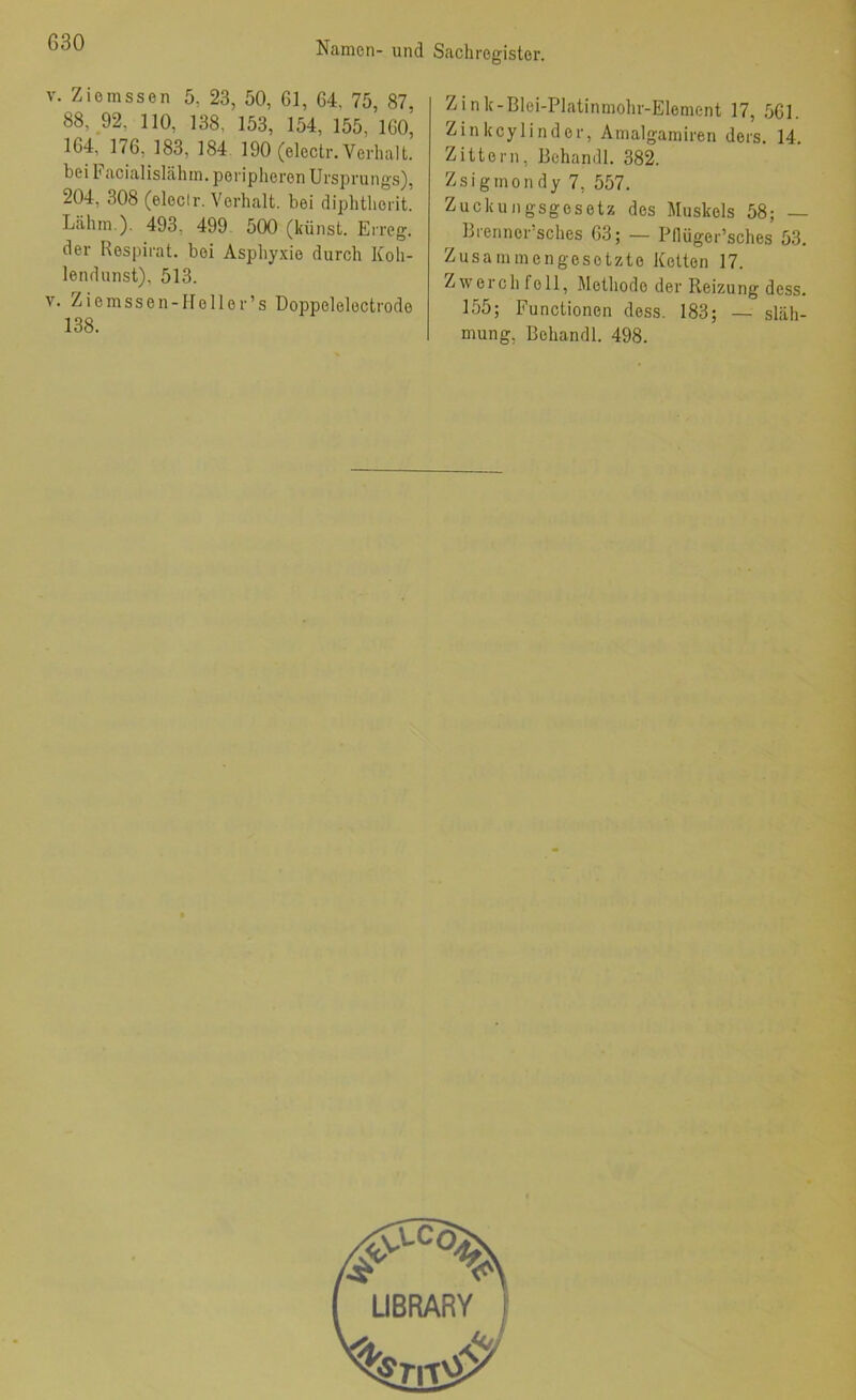 Namen- und V. Ziemssen 5, 23, 50, 61, 64, 75, 87, 88, 92, 110, 138, 153, 154, 155, 160, 164, 176, 183, 184 190 (eleclr. Verhalt, bei h acialislähin. peripheren Ursprung.s), 204, 308 (eleclr. Verhalt, bei diphtherit. Lähm.). 493, 499. 500 (künst. Erreg, der Respirat. bei Asphyxie durch Koh- lendunst), 513. V. Ziemssen-Heller’s Doppelelectrode 138. Sachregister. Zink-Blei-PIatinmohr-Element 17, 561. Zin keylind er, Amalgamiren dors. 14. Zittern, Behandl. 382. Zsigmondy 7, 557. Zuckungsgesetz des Muskels 58; — ^ Brenner’sches 63; — Pllüger’sches 53. Zusammengesetzte Ketten 17. Zwerch feil, Methode der Reizung dess. 155; Functionen dess. 183; — släh- mung, Behandl. 498. UBRARY