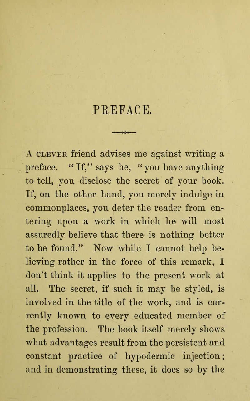 PREFACE. A clever friend advises me against writing a preface. “If,” says he, “you have anything to tell, you disclose the secret of your book. If, on the other hand, you merely indulge in commonplaces, you deter the reader from en- tering upon a work in which he will most assuredly believe that there is nothing better to be found.” Now while I cannot help be- lieving rather in the force of this remark, I don’t think it applies to the present work at all. The secret, if such it may be styled, is involved in the title of the work, and is cur- rently known to every educated member of the profession. The book itself merely shows what advantages result from the persistent and constant practice of hypodermic injection; and in demonstrating these, it does so by the