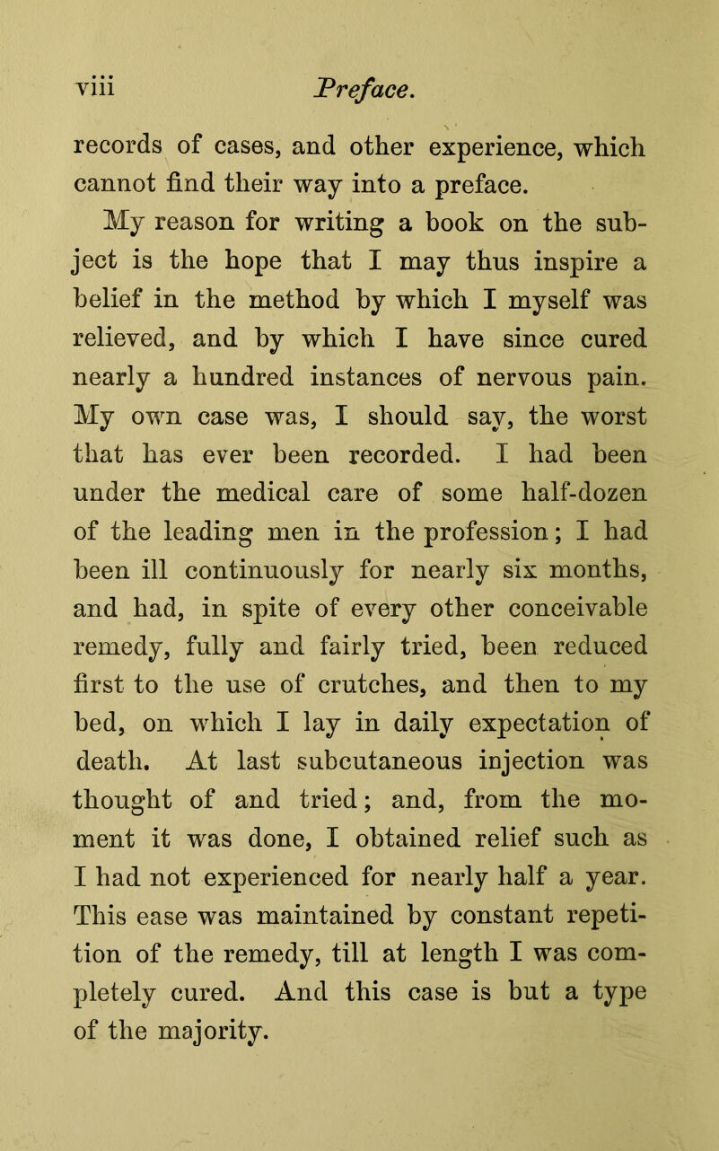 records of cases, and other experience, which cannot find their way into a preface. My reason for writing a book on the sub- ject is the hope that I may thus inspire a belief in the method by which I myself was relieved, and by which I have since cured nearly a hundred instances of nervous pain. My own case was, I should say, the worst that has ever been recorded. I had been under the medical care of some half-dozen of the leading men in the profession; I had been ill continuously for nearly six months, and had, in spite of every other conceivable remedy, fully and fairly tried, been reduced first to the use of crutches, and then to my bed, on which I lay in daily expectation of death. At last subcutaneous injection was thought of and tried; and, from the mo- ment it was done, I obtained relief such as I had not experienced for nearly half a year. This ease was maintained by constant repeti- tion of the remedy, till at length I was com- pletely cured. And this case is but a type of the majority.