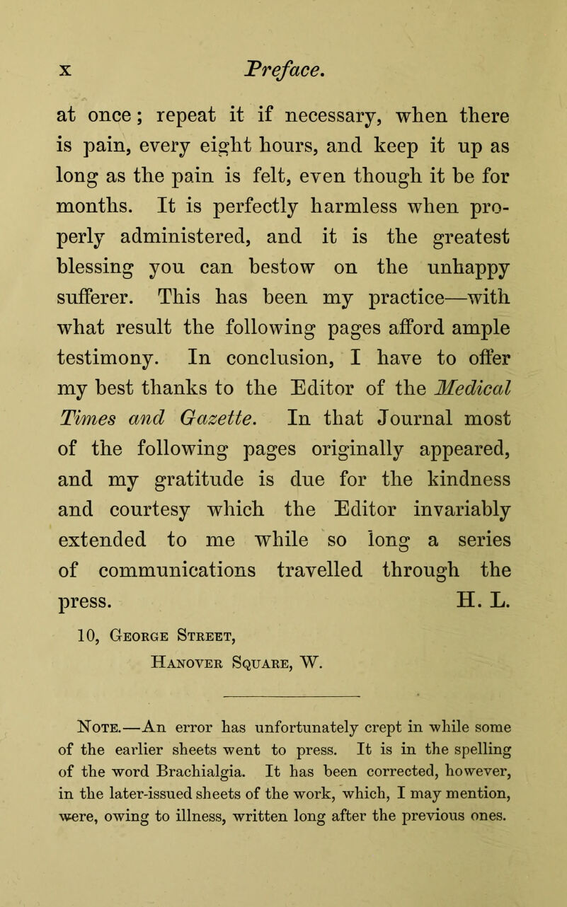 at once; repeat it if necessary, when there is pain, every eight hours, and keep it up as long as the pain is felt, even though it be for months. It is perfectly harmless when pro- perly administered, and it is the greatest blessing you can bestow on the unhappy sufferer. This has been my practice—with what result the following pages afford ample testimony. In conclusion, I have to offer my best thanks to the Editor of the Medical Times and Gazette. In that Journal most of the following pages originally appeared, and my gratitude is due for the kindness and courtesy which the Editor invariably extended to me while so long a series of communications travelled through the press. H. L. 10, George Street, Hanover Square, W. Note.—An error has unfortunately crept in while some of the earlier sheets went to press. It is in the spelling of the word Brachialgia. It has been corrected, however, in the later-issued sheets of the work, which, I may mention, were, owing to illness, written long after the previous ones.