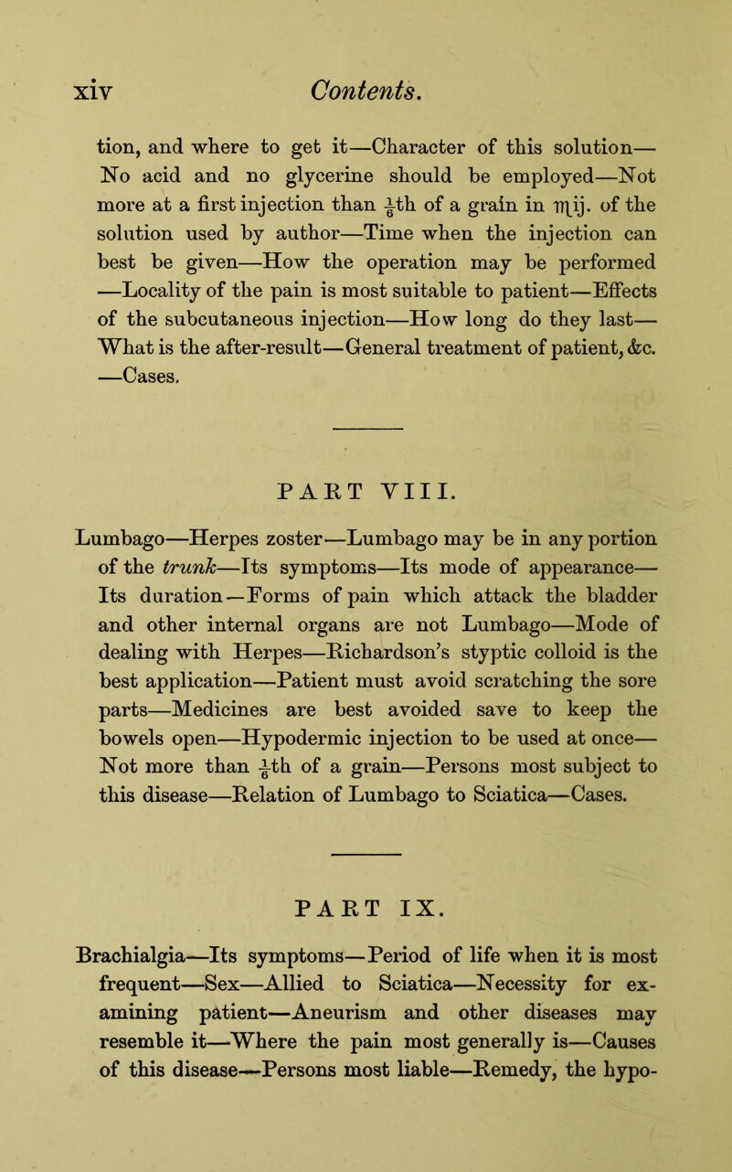 tion, and where to get it—Character of this solution— No acid and no glycerine should be employed—Not more at a first injection than -|th of a grain in rr^ij. of the solution used by author—Time when the injection can best be given—How the operation may be performed —Locality of the pain is most suitable to patient—Effects of the subcutaneous injection—How long do they last— What is the after-result—General treatment of patient, &c. —Cases, PART VIII. Lumbago—Herpes zoster—Lumbago may be in any portion of the trunk,—Its symptoms—Its mode of appearance— Its duration—Forms of pain which attack the bladder and other internal organs are not Lumbago—Mode of dealing with Herpes—Richardson’s styptic colloid is the best application—Patient must avoid scratching the sore parts—Medicines are best avoided save to keep the bowels open—Hypodermic injection to be used at once— Not more than -i-th of a grain—Persons most subject to this disease—Relation of Lumbago to Sciatica—Cases. PART IX. Brachialgia—Its symptoms—Period of life when it is most frequent—Sex—Allied to Sciatica—Necessity for ex- amining patient—Aneurism and other diseases may resemble it—Where the pain most generally is—Causes of this disease—Persons most liable—Remedy, the hypo-