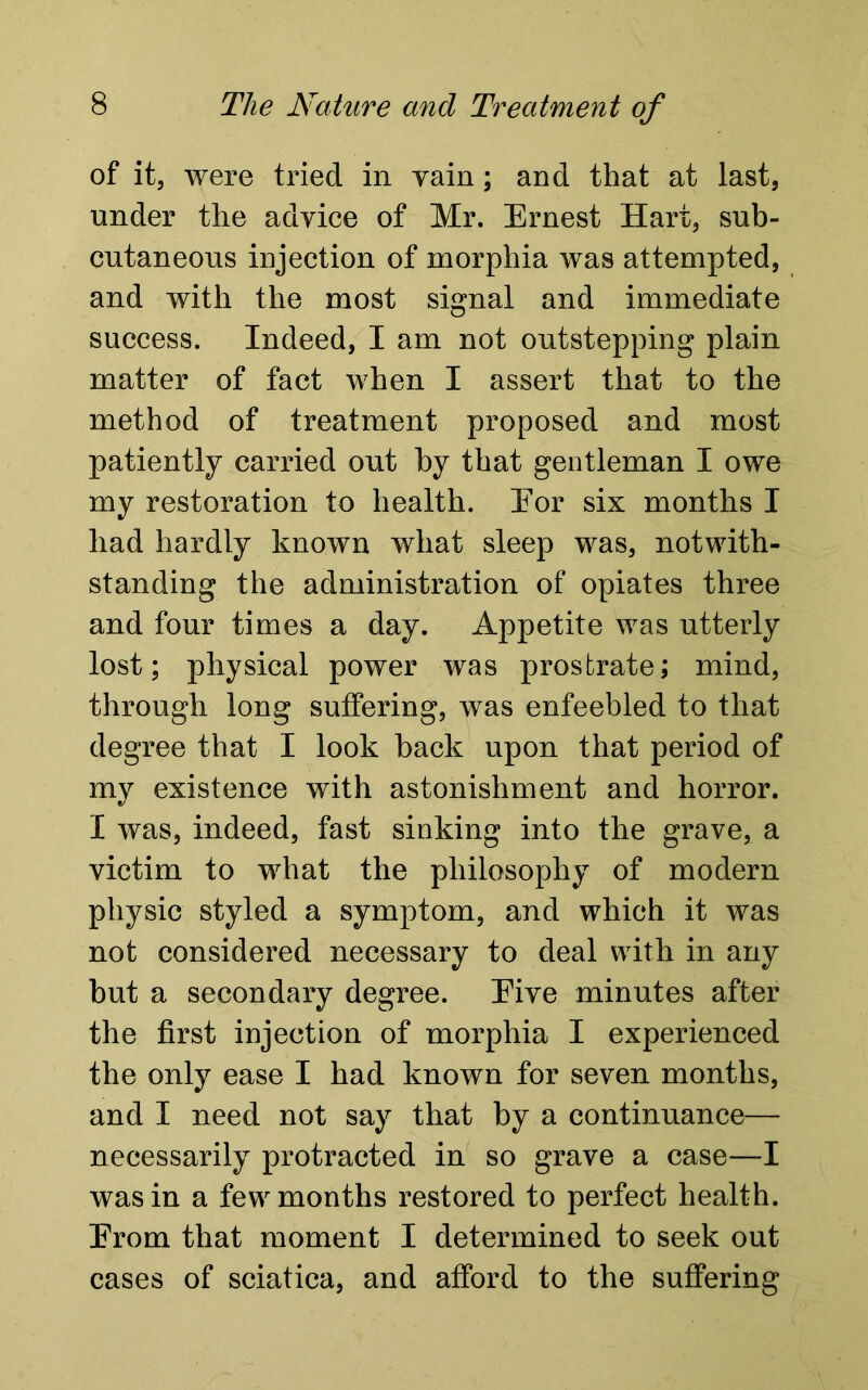 of it, were tried in yam; and that at last, under the advice of Mr. Ernest Hart, sub- cutaneous injection of morphia was attempted, and with the most signal and immediate success. Indeed, I am not outstepping plain matter of fact when I assert that to the method of treatment proposed and most patiently carried out by that gentleman I owe my restoration to health. Eor six months I had hardly known what sleep was, notwith- standing the administration of opiates three and four times a day. Appetite was utterly lost; physical power was prostrate; mind, through long suffering, was enfeebled to that degree that I look back upon that period of my existence with astonishment and horror. I was, indeed, fast sinking into the grave, a victim to what the philosophy of modern physic styled a symptom, and which it was not considered necessary to deal with in any but a secondary degree. Eive minutes after the first injection of morphia I experienced the only ease I had known for seven months, and I need not say that by a continuance— necessarily protracted in so grave a case—I was in a few months restored to perfect health. Erom that moment I determined to seek out cases of sciatica, and afford to the suffering