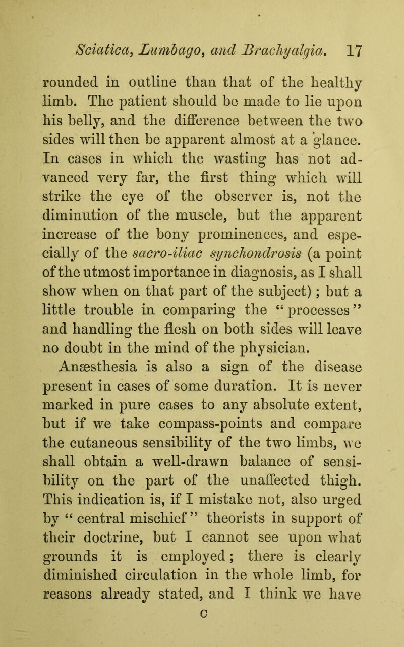 rounded in outline than that of the healthy limb. The patient should be made to lie upon his belly, and the difference between the two sides will then be apparent almost at a glance. In cases in which the wasting has not ad- vanced very far, the first thing which will strike the eye of the observer is, not the diminution of the muscle, but the apparent increase of the bony prominences, and espe- cially of the sacro-iliac synchondrosis (a point of the utmost importance in diagnosis, as I shall show when on that part of the subject); but a little trouble in comparing the “ processes ” and handling the flesh on both sides will leave no doubt in the mind of the physician. Anaesthesia is also a sign of the disease present in cases of some duration. It is never marked in pure cases to any absolute extent, hut if we take compass-points and compare the cutaneous sensibility of the two limbs, we shall obtain a well-drawn balance of sensi- bility on the part of the unaffected thigh. This indication is, if I mistake not, also urged by “ central mischief” theorists in support of their doctrine, but I cannot see upon what grounds it is employed; there is clearly diminished circulation in the whole limb, for reasons already stated, and I think we have c