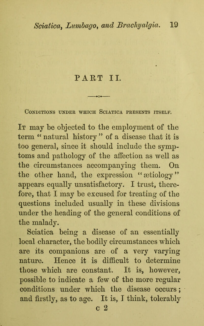 PART II. Conditions under which Sciatica presents itself. It may be objected to tlie employment of the term “ natural history ” of a disease that it is too general, since it should include the symp- toms and pathology of the affection as well as the circumstances accompanying them. On the other hand, the expression “ aetiology ” appears equally unsatisfactory. I trust, there- fore, that I may be excused for treating of the questions included usually in these divisions under the heading of the general conditions of the malady. Sciatica being a disease of an essentially local character, the bodily circumstances which are its companions are of a very varying nature. Hence it is difficult to determine those which are constant. It is, however, possible to indicate a few of the more regular conditions under which the disease occurs; and firstly, as to age. It is, I think, tolerably c 2
