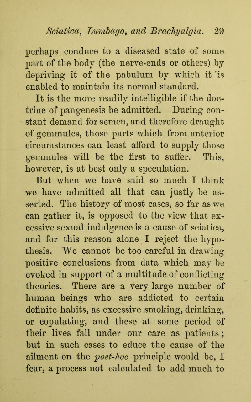 perhaps conduce to a diseased state of some part of the body (the nerve-ends or others) by depriving it of the pabulum by which it 'is enabled to maintain its normal standard. It is the more readily intelligible if the doc- trine of pangenesis be admitted. During con- stant demand for semen, and therefore draught of gemmules, those parts which from anterior circumstances can least afford to supply those gemmules will be the first to suffer. This, however, is at best only a speculation. But when we have said so much I think we have admitted all that can justly be as- serted. The history of most cases, so far as we can gather it, is opposed to the view that ex- cessive sexual indulgence is a cause of sciatica, and for this reason alone I reject the hypo- thesis. We cannot be too careful in drawing positive conclusions from data which may be evoked in support of a multitude of conflicting theories. There are a very large number of human beings who are addicted to certain definite habits, as excessive smoking, drinking, or copulating, and these at some period of their lives fall under our care as patients; but in such cases to educe the cause of the ailment on the post-hoc principle would be, I fear, a process not calculated to add much to