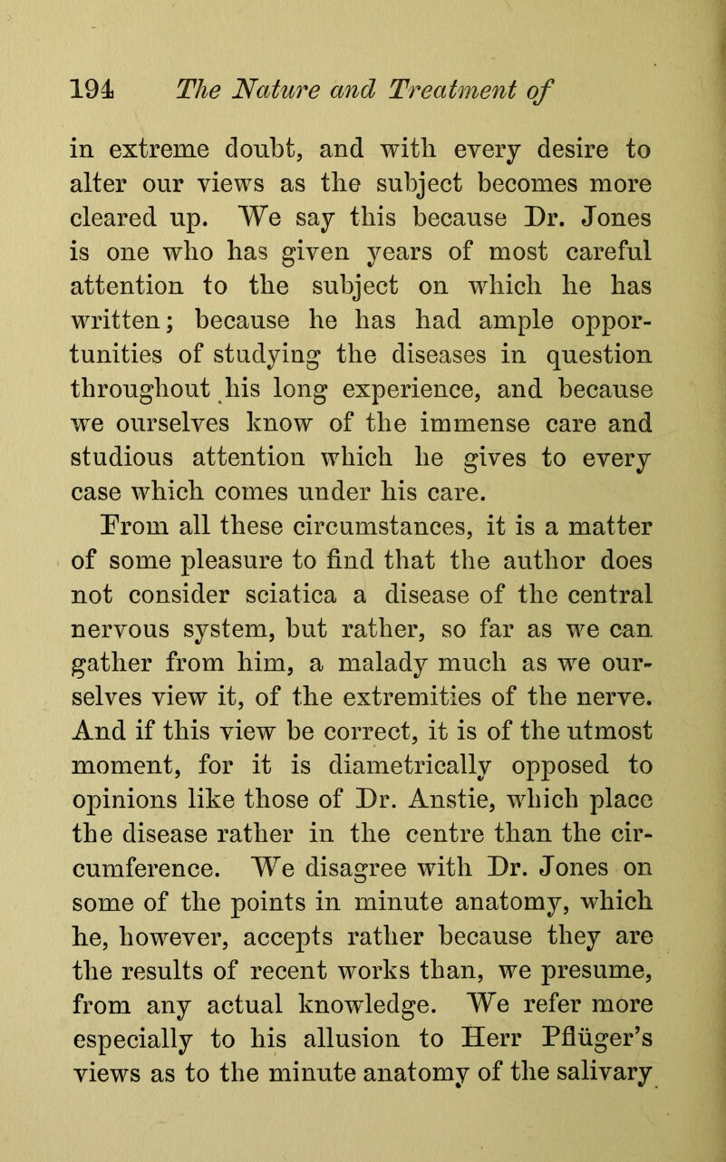 in extreme doubt, and with every desire to alter our views as the subject becomes more cleared up. We say this because Dr. Jones is one who has given years of most careful attention to the subject on which he has written; because he has had ample oppor- tunities of studying the diseases in question throughout his long experience, and because we ourselves know of the immense care and studious attention which he gives to every case which comes under his care. Prom all these circumstances, it is a matter of some pleasure to find that the author does not consider sciatica a disease of the central nervous system, but rather, so far as we can gather from him, a malady much as we our- selves view it, of the extremities of the nerve. And if this view be correct, it is of the utmost moment, for it is diametrically opposed to opinions like those of Dr. Anstie, which place the disease rather in the centre than the cir- cumference. We disagree with Dr. Jones on some of the points in minute anatomy, which he, however, accepts rather because they are the results of recent works than, we presume, from any actual knowledge. We refer more especially to his allusion to Herr Pfliiger’s views as to the minute anatomy of the salivary