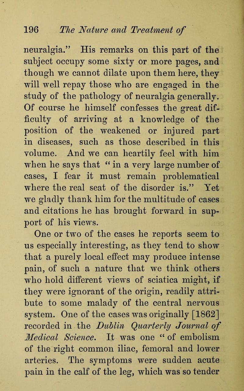 neuralgia.” His remarks on this part of the subject occupy some sixty or more pages, and though we cannot dilate upon them here, they will well repay those who are engaged in the study of the pathology of neuralgia generally. Of course he himself confesses the great dif- ficulty of arriving at a knowledge of the position of the weakened or injured part in diseases, such as those described in this volume. And we can heartily feel with him when he says that <c in a very large number of cases, I fear it must remain problematical where the real seat of the disorder is.” Yet we gladly thank him for the multitude of cases and citations he has brought forward in sup- port of his views. One or two of the cases he reports seem to us especially interesting, as they tend to show that a purely local effect may produce intense pain, of such a nature that we think others who hold different views of sciatica might, if they were ignorant of the origin, readily attri- bute to some malady of the central nervous system. One of the cases was originally [1862] recorded in the Dublin Quarterly Journal of Medical Science. It was one “ of embolism of the right common iliac, femoral and lower arteries. The symptoms were sudden acute pain in the calf of the leg, which was so tender