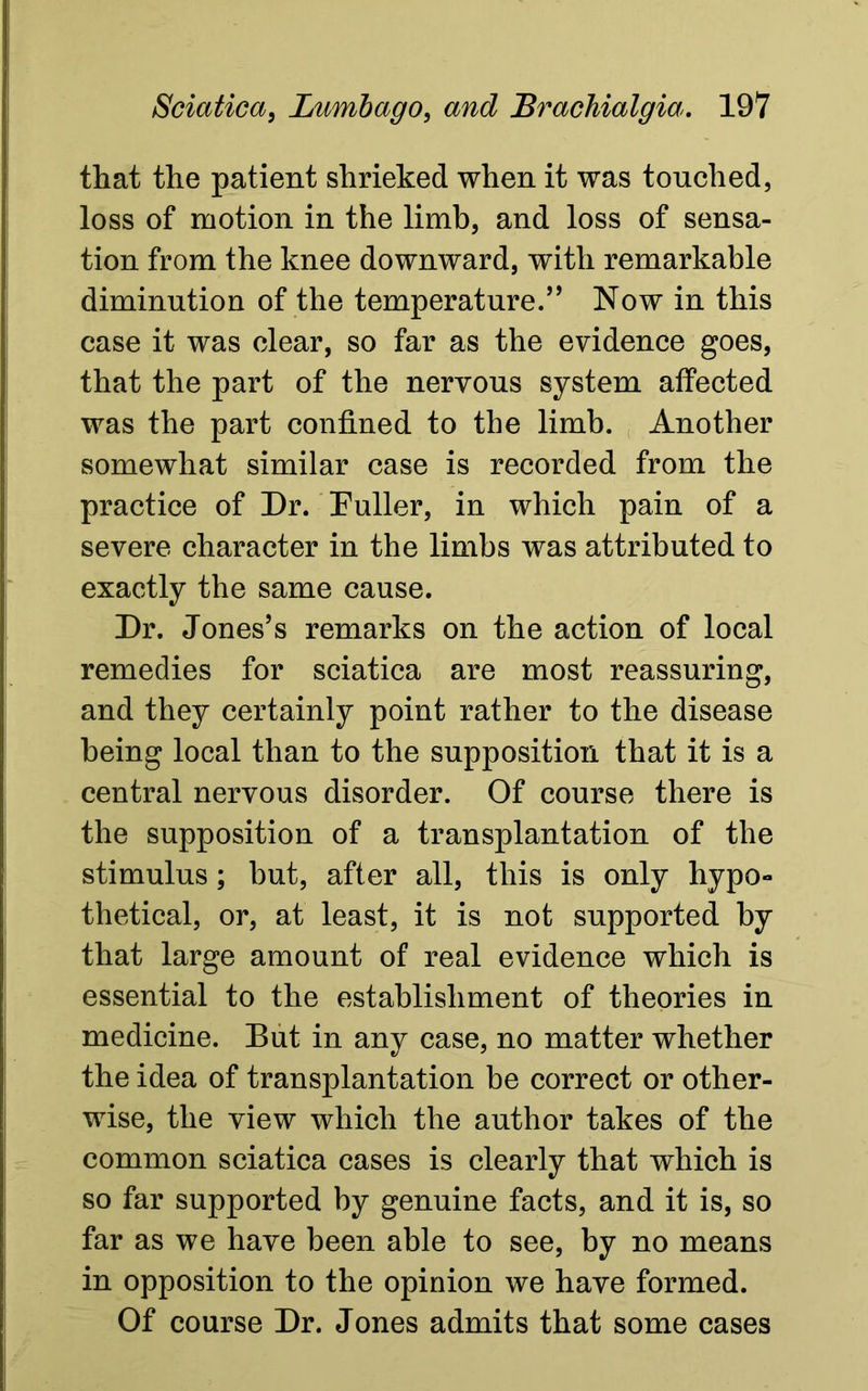 that the patient shrieked when it was touched, loss of motion in the limb, and loss of sensa- tion from the knee downward, with remarkable diminution of the temperature.” Now in this case it was clear, so far as the evidence goes, that the part of the nervous system affected was the part confined to the limb. Another somewhat similar case is recorded from the practice of Dr. Duller, in which pain of a severe character in the limbs was attributed to exactly the same cause. Dr. Jones’s remarks on the action of local remedies for sciatica are most reassuring, and they certainly point rather to the disease being local than to the supposition that it is a central nervous disorder. Of course there is the supposition of a transplantation of the stimulus; but, after all, this is only hypo- thetical, or, at least, it is not supported by that large amount of real evidence which is essential to the establishment of theories in medicine. But in any case, no matter whether the idea of transplantation be correct or other- wise, the view which the author takes of the common sciatica cases is clearly that which is so far supported by genuine facts, and it is, so far as we have been able to see, by no means in opposition to the opinion we have formed. Of course Dr. Jones admits that some cases