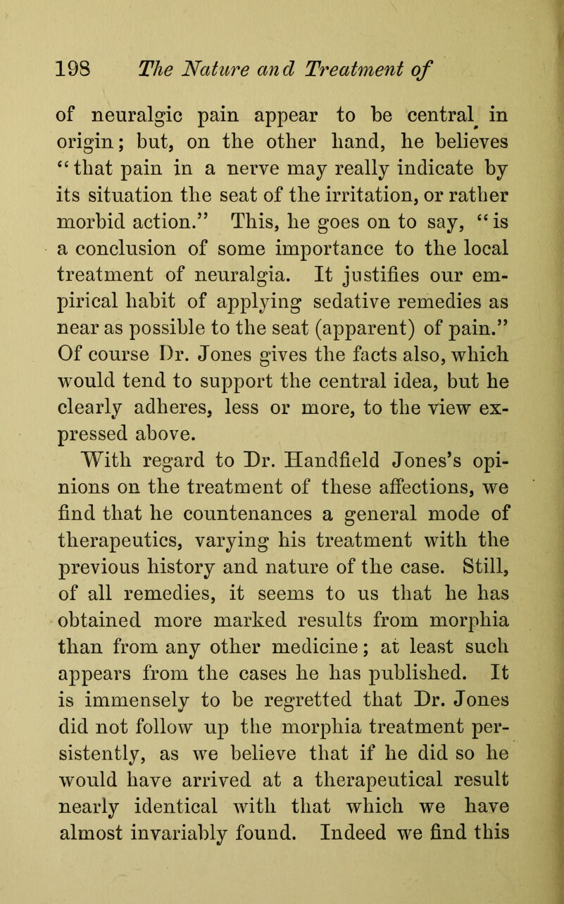 of neuralgic pain appear to be centra^ in origin; but, on the other hand, he believes 64 that pain in a nerve may really indicate by its situation the seat of the irritation, or rather morbid action.5’ This, he goes on to say, “ is a conclusion of some importance to the local treatment of neuralgia. It justifies our em- pirical habit of applying sedative remedies as near as possible to the seat (apparent) of pain.” Of course Dr. Jones gives the facts also, which would tend to support the central idea, but he clearly adheres, less or more, to the view ex- pressed above. With regard to Dr. Handheld Jones’s opi- nions on the treatment of these affections, we find that he countenances a general mode of therapeutics, varying his treatment with the previous history and nature of the case. Still, of all remedies, it seems to us that he has obtained more marked results from morphia than from any other medicine; at least such appears from the cases he has published. It is immensely to be regretted that Dr. Jones did not follow up the morphia treatment per- sistently, as we believe that if he did so he would have arrived at a therapeutical result nearly identical with that which we have almost invariably found. Indeed we find this