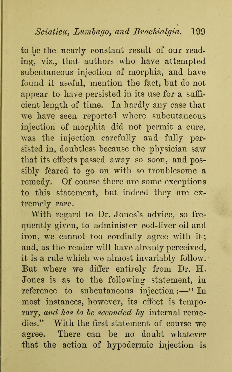 to be the nearly constant result of our read- ing, viz., that authors who have attempted subcutaneous injection of morphia, and have found it useful, mention the fact, but do not appear to have persisted in its use for a suffi- cient length of time. In hardly any case that we have seen reported where subcutaneous injection of morphia did not permit a cure, was the injection carefully and fully per- sisted in, doubtless because the physician saw that its effects passed away so soon, and pos- sibly feared to go on with so troublesome a remedy. Of course there are some exceptions to this statement, but indeed they are ex- tremely rare. With regard to Dr. Jones’s advice, so fre- quently given, to administer cod-liver oil and iron, we cannot too cordially agree with it; and, as the reader will have already perceived, it is a rule which we almost invariably follow. But where we differ entirely from Dr. H. Jones is as to the following statement, in reference to subcutaneous injection :—“ In most instances, however, its effect is tempo- rary, and has to be seconded by internal reme- dies.” With the first statement of course we agree. There can be no doubt whatever that the action of hypodermic injection is