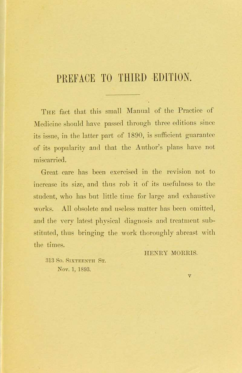 PREFACE TO THIRD EDITION. The fact that this small Manual of the Practice of Medicine should have passed through three editions since its issue, in the latter part of 1890, is sufficient guarantee of its popularity and that the Author’s plans have not miscarried. Great care has been exercised in the revision not to increase its size, and thus rob it of its usefulness to the student, who has but little time for large and exhaustive works. All obsolete and useless matter has been omitted, and the very latest physical diagnosis and treatment sub- stituted, thus bringing the work thoroughly abreast with the times. HENRY MORRIS. 313 So. Sixteenth St. Nov. 1, 1893.