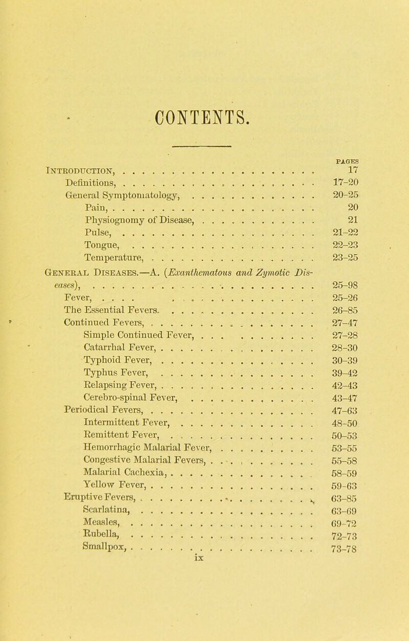 CONTENTS. PAGES Introduction, 17 Definitions, 17-20 General Symptomatology, 20-25 Pain, 20 Physiognomy of Disease, 21 Pulse, 21-22 Tongue, 22-23 Temperature, 23-25 General Diseases.—A. (Exanthematous and Zymotic Dis- eases), 25-98 Fever, .... ............... 25-26 The Essential Fevers 26-85 Continued Fevers, 27-47 Simple Continued Fever, 27-28 Catarrhal Fever, 28-30 Typhoid Fever, 30-39 Typhus Fever, 39-42 Eelapsing Fever, 42-43 Cerebro-spinal Fever, 43-47 Periodical Fevers, 47-63 Intermittent Fever, 48-50 Eemittent Fever, 50-53 Hemorrhagic Malarial Fever, .......... 53-55 Congestive Malarial Fevers, ........... 55-58 Malarial Cachexia, 58-59 Yellow Fever, 59-63 Eruptive Fevers, 63-85 Scarlatina, 63-69 Measles, 69-72 Rubella, 72-73 Smallpox, 73-78