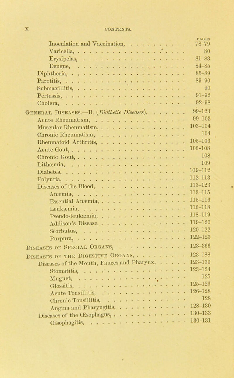 PAGES Inoculation and Vaccination, 78-79 Varicella, . . . 80 Erysipelas, . . 81-83 Dengue, 84-85 Diphtheria, 85-89 Parotitis, 89-90 Submaxillitis, 90 Pertussis, 91-92 Cholera, 92-98 General Diseases.—B. (Diathetic Diseases), 99-123 Acute Rheumatism, 99-103 Muscular Rheumatism, 103-104 Chronic Rheumatism, 104 Rheumatoid Arthritis, 105-106 Acute Gout, 106-108 Chronic Gout, 108 Lithaemia, 109 Diabetes, 109-112 Polyuria, 112-113 Diseases of the Blood, 113-123 Anaemia, 113-115 Essential Anaemia, .... 115-116 Leukaemia, 116-118 Pseudo-leukaemia, 118-119 Addison’s Disease, 119-120 Scorbutus, 120-122 Purpura, 122-123 Diseases of Special Organs, 123-366 Diseases of the Digestive Organs, 123-188 Diseases of the Mouth, Fauces and Pharynx, 123-130 Stomatitis, 123-124 Muguet, , 1^5 Glossitis, 125-126 Acute Tonsillitis 126-128 Chronic Tonsillitis, Angina and Pharyngitis 128-130 Diseases of the (Esophagus, 130-133 (Esophagitis, 130-131