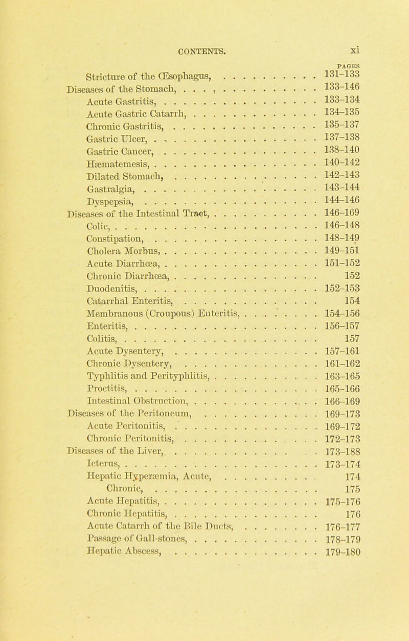 PAGES Stricture of the (Esophagus, 131-133 Diseases of the Stomach, 133-146 Acute Gastritis, 133-134 Acute Gastric Catarrh, 134-135 Chronic Gastritis, 135-137 Gastric Ulcer, 137-138 Gastric Caucer, 138-140 llicmatemesis, 140-142 Dilated Stomach, 142-143 Gastralgia, 143-144 Dyspepsia, 144-146 Diseases of the Intestinal Tract, 146-169 Colic, 146-148 Constipation, 148-149 Cholera Morbus, 149-151 Acute Diarrhoea, 151-152 Chronic Diarrhoea, 152 Duodenitis, 152-153 Catarrhal Enteritis, 154 Membranous (Croupous) Enteritis, 154-156 Enteritis, 156-157 Colitis, 157 Acute Dysentery, 157-161 Chronic Dysentery, 161-162 Typhlitis and Perityphlitis, 163-165 Proctitis, 165-166 Intestinal Obstruction, . 166-169 Diseases of the Peritoneum, 169-173 Acute Peritonitis, 169-172 Chronic Peritonitis, ... 172-173 Diseases of the Liver, 173-188 Icterus, 173-174 Hepatic Hypersemia, Acute, 174 Chronic, 175 Acute Hepatitis, 175-176 Chronic Hepatitis, 176 Acute Catarrh of the P.ile Ducts, 176-177 Passage of Gall-stones, 178-179 Hepatic Abscess, 179-180