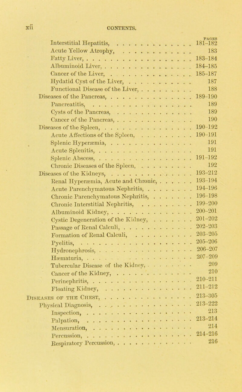 PAGES Interstitial Hepatitis, 181-182 Acute Yellow Atrophy, 183 Fatty Liver, 183-184 Albuminoid Liver, 184-185 Cancer of the Liver, 185-187 Hydatid Cyst of the Liver, 187 Functional Disease of the Liver, 188 Diseases of the Pancreas, 189-190 Pancreatitis, 189 Cysts of the Pancreas, 189 Cancer of the Pancreas, 190 Diseases of the Spleen, 190-192 Acute Affections of the Spleen, 190-191 Splenic Hypersemia, 191 Acute Splenitis, 191 Splenic Abscess, 191-192 Chronic Diseases of the Spleen, 192 Diseases of the Kidneys, 193-212 Penal Hypersemia, Acute and Chronic, 193-194 Acute Parenchymatous Nephritis, 194-196 Chronic Parenchymatous Nephritis, 196-198 Chronic Interstitial Nephritis, 199-200 Albuminoid Kidney, 200-201 Cystic Degeneration of the Kidney, 201-202 Passage of Renal Calculi, 202-203 Formation of Renal Calculi, 203-205 Pyelitis, 205-206 Hydronephrosis, 206-207 Hsematuria, 207-209 Tubercular Disease of the Kidney, 209 Cancer of the Kidney, ! Perinephritis, 210-211 Floating Kidney, 211-212 Diseases of the Chest, 213-305 Physical Diagnosis, . 213-222 Inspection, 213 Palpation, 213-214 Mensuration, Percussion, 214-216 Respiratory Percussion, 216