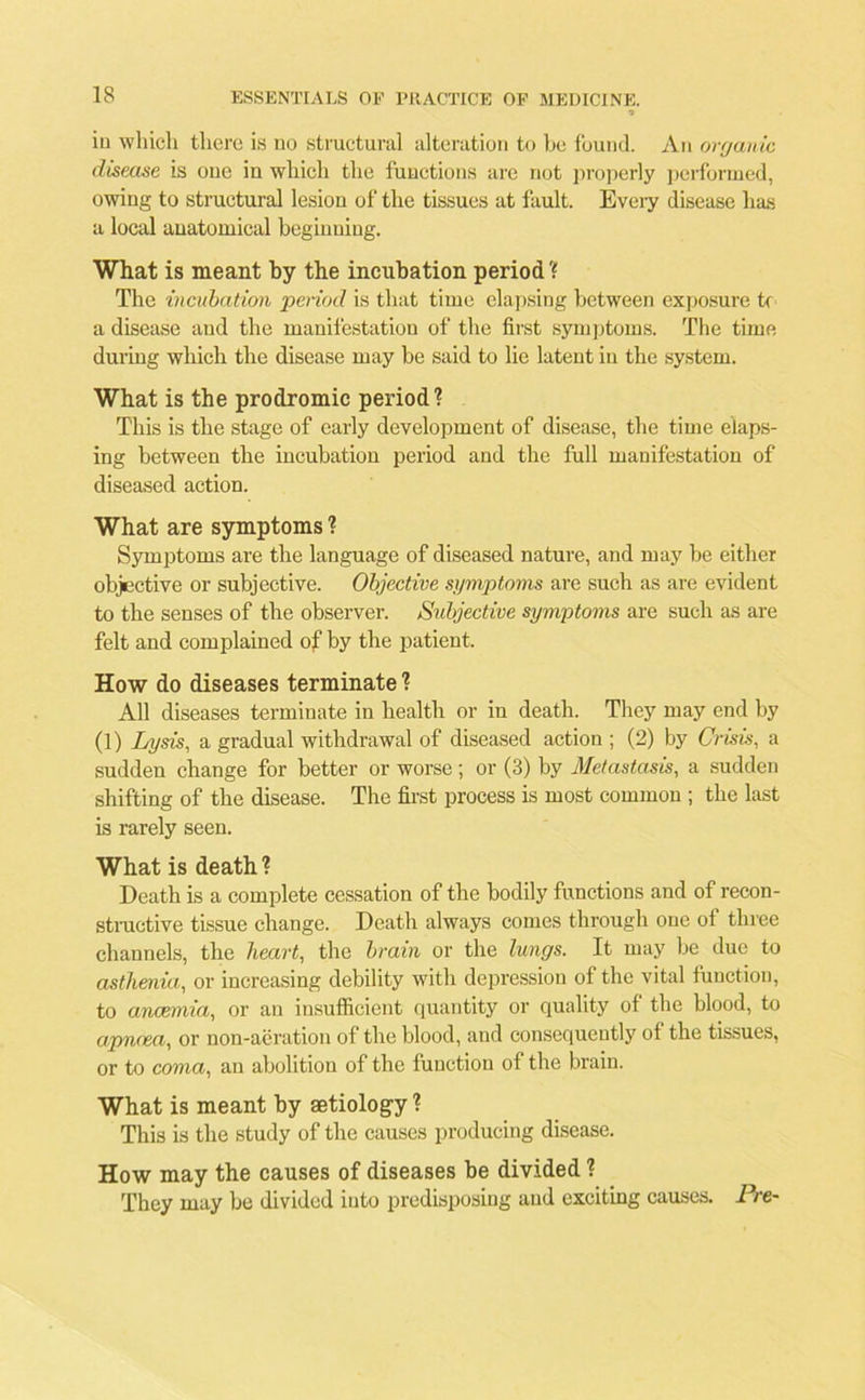 in which there is no structural alteration to he found. An organic disease is oue in which the functions are not properly performed, owing to structural lesion of the tissues at fault. Every disease has a local anatomical beginning. What is meant by the incubation period'? The incubation period is that time elapsing between exposure U a disease and the manifestation of the first symptoms. The time during which the disease may be said to lie latent iu the system. What is the prodromic period1? This is the stage of early development of disease, the time elaps- ing between the incubation period and the full manifestation of diseased action. What are symptoms ? Symptoms are the language of diseased nature, and may be either objective or subjective. Objective symptoms are such as are evident to the senses of the observer. Subjective symptoms are such as are felt and complained of by the patient. How do diseases terminate ? All diseases terminate in health or in death. They may end by (1) Lysis, a gradual withdrawal of diseased action ; (2) by Crisis, a sudden change for better or worse; or (3) by Metastasis, a sudden shifting of the disease. The first process is most common ; the last is rarely seen. What is death ? Death is a complete cessation of the bodily functions and of recon- structive tissue change. Death always comes through one of three channels, the heart, the brain or the lungs. It may be due to asthenia, or increasing debility with depression of the vital function, to anaemia, or an insufficient quantity or quality of the blood, to apncea, or non-aeration of the blood, and consequently of the tissues, or to coma, an abolition of the function of the brain. What is meant by aetiology ? This is the study of the causes producing disease. How may the causes of diseases be divided ? They may be divided into predisposing and exciting causes. Pre-