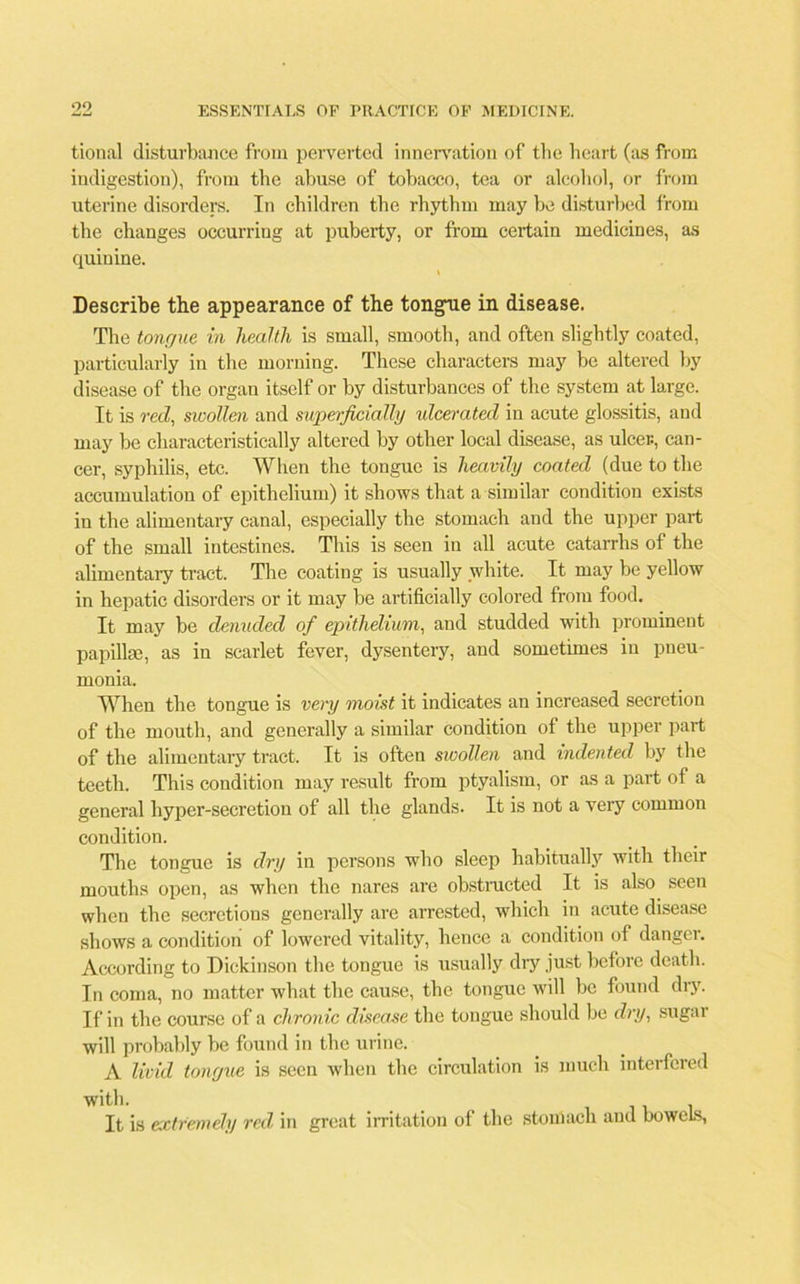 tional disturbance from perverted innervation of the heart (as from indigestion), from the abuse of tobacco, tea or alcohol, or from uterine disorders. In children the rhythm may be disturbed from the changes occurring at puberty, or from certain medicines, as quinine. Describe the appearance of the tongue in disease. The tongue in health is small, smooth, and often slightly coated, particularly in the morning. These characters may he altered by disease of the organ itself or by disturbances of the system at large. It is red, swollen and superficially ulcerated in acute glossitis, and may be characteristically altered by other local disease, as ulcer, can- cer, syphilis, etc. When the tongue is heavily coated (due to the accumulation of epithelium) it shows that a similar condition exists in the alimentary canal, especially the stomach and the upper part of the small intestines. This is seen in all acute catarrhs of the alimentary tract. The coating is usually white. It may be yellow in hepatic disorders or it may he artificially colored from food. It may be denuded of epithelium, and studded with prominent papillae, as in scarlet fever, dysentery, and sometimes in pneu- monia. When the tongue is very moist it indicates an increased secretion of the mouth, and generally a similar condition of the upper part of the alimentary tract. It is often swollen and indented by the teeth. This condition may result from ptyalism, or as a part of a general hyper-secretion of all the glands. It is not a very common condition. The tongue is dry in persons who sleep habitually with their mouths open, as when the nares are obstructed It is also seen when the secretions generally are arrested, which in acute disease shows a condition of lowered vitality, hence a condition of danger. According to Dickinson the tongue is usually dry just before death. In coma, no matter what the cause, the tongue will be found dry. If in the course of a chronic disease the tongue should be dry, sugar will probably be found in the urine. A livid tongue is seen when the circulation is much interfered It is extremely red in great irritation of the stomach and bowels.