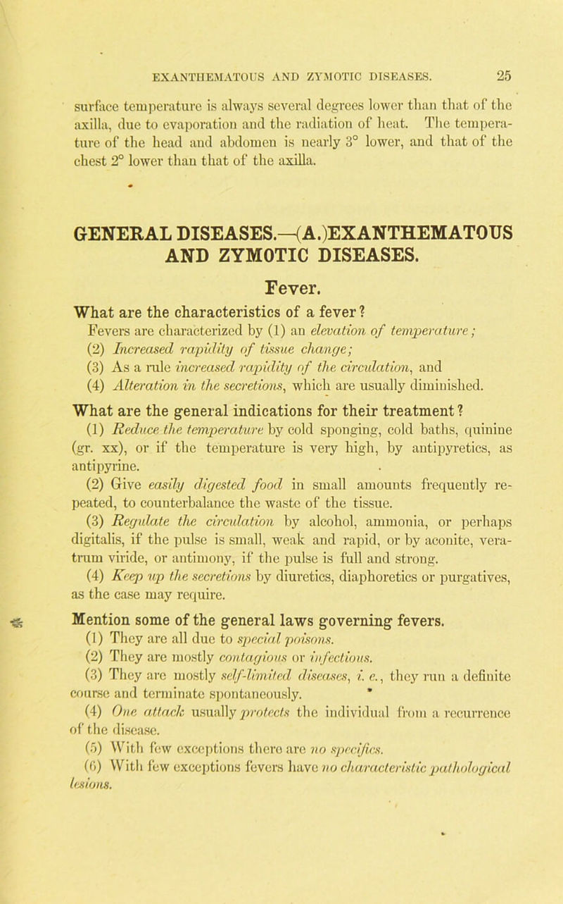 surface temperature is always several degrees lower than that of the axilla, due to evaporation and the radiation of heat. The tempera- ture of the head and abdomen is nearly 3° lower, and that of the chest 2° lower than that of the axilla. GENERAL DISEASES.—(A.)EXANTHEMATOUS AND ZYMOTIC DISEASES. Fever. What are the characteristics of a fever ? Fevers are characterized by (1) an elevation of temperature; (2) Increased rapidity of tissue change; (3) As a rale increased rapidity of the circulation, and (4) Alternation in the secretions, which are usually diminished. What are the general indications for their treatment ? (1) Reduce the temperature by cold sponging, cold baths, quinine (gr. xx), or if the temperature is very high, by antipyretics, as antipyrine. (2) Give easily digested food in small amounts frequently re- peated, to counterbalance the waste of the tissue. (3) Regulate the circulation by alcohol, ammonia, or perhaps digitalis, if the pulse is small, weak and rapid, or by aconite, vera- trarn viride, or antimony, if the pulse is full and strong. (4) Keep up the secretions by diuretics, diaphoretics or purgatives, as the case may require. Mention some of the general laws governing fevers. (1) They are all due to special poisons. (2) They are mostly contagious or infectious. (3) They are mostly self-limited diseases, i. c., they run a definite course and terminate spontaneously. ’ (4) One attach usually protects the individual from a recurrence of the disease. (5) With few exceptions thero are no specifics. (6) With few exceptions fevers have no characteristic pathological lesions.