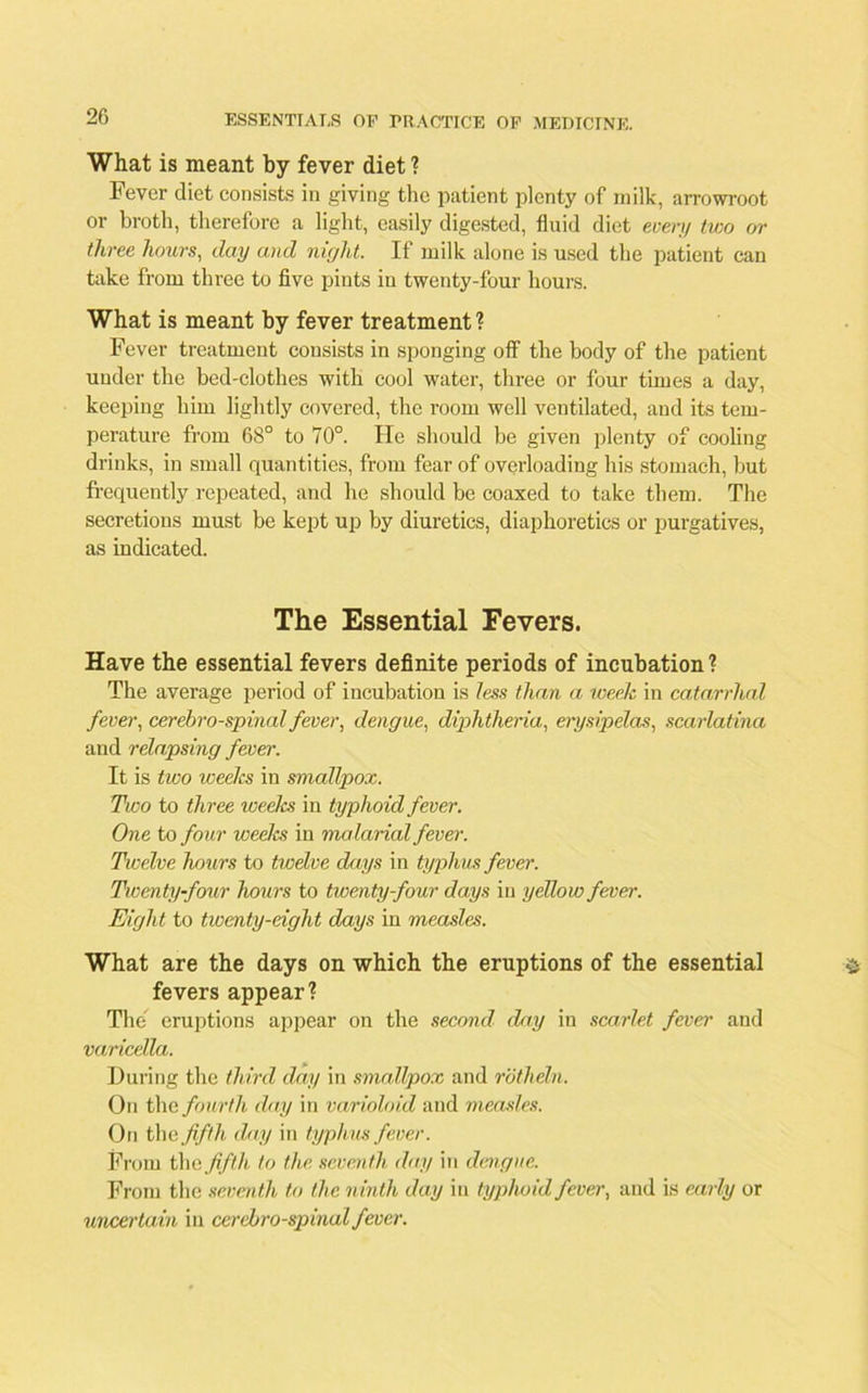 What is meant by fever diet ? Fever diet consists in giving the patient plenty of milk, arrowroot or broth, therefore a light, easily digested, fluid diet every two or three hours, day and night. If milk alone is used the patient can take from three to five pints in twenty-four hours. What is meant by fever treatment ? Fever treatment consists in sponging off the body of the patient under the bed-clothes with cool water, three or four times a day, keeping him lightly covered, the room well ventilated, and its tem- perature from 68° to 70°. He should be given plenty of cooling drinks, in small quantities, from fear of overloading his stomach, but frequently repeated, and he should be coaxed to take them. The secretions must be kept up by diuretics, diaphoretics or purgatives, as indicated. The Essential Fevers. Have the essential fevers definite periods of incubation? The average period of incubation is less than a week in catarrhal fever, cerebro-spinal fever, dengue, diphtheria, erysipelas, scarlatina and relapsing fever. It is two weeks in smallpox. Two to three weelcs in typhoid fever. One to four weelcs in malarial fever. Twelve hours to twelve days in typhus fever. Twenty-four hours to twenty-four days in yellow fever. Eight to tiventy-eight days in measles. What are the days on which the eruptions of the essential fevers appear? The eruptions appear on the second day in scarlet fever and varicella. During the third day in smallpox and rothdn. On the fourth day in varioloid and measles. On the fifth day in typhus fever. From the fifth to the seventh day in dengue. From the seventh to the ninth day in typhoid fever, and is early or uncertain in cerebro-spinal fever.