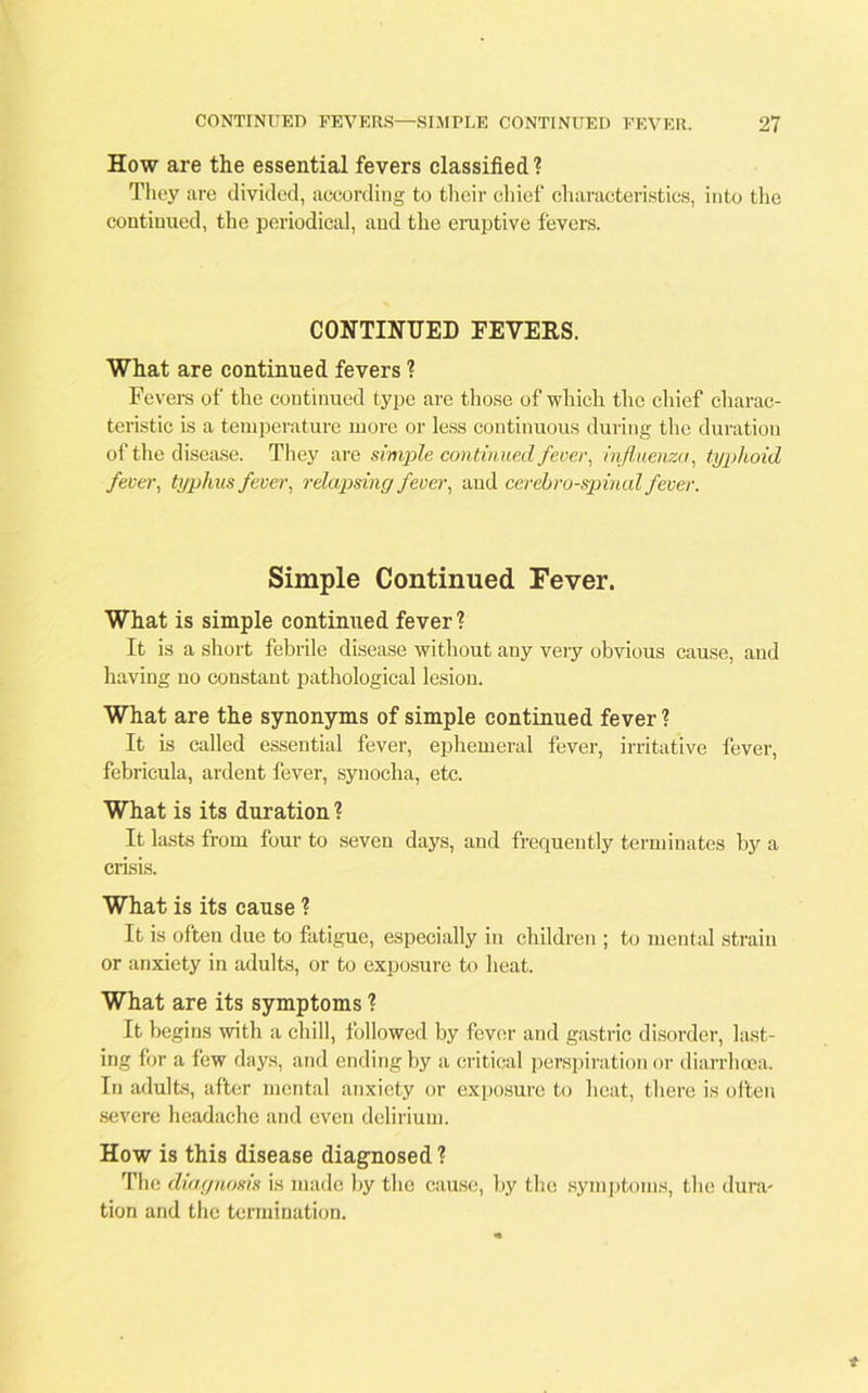 How are the essential fevers classified ? They are divided, according to their chief characteristics, into the continued, the periodical, and the eruptive fevers. CONTINUED FEVERS. What are continued fevers ? Fevers of the continued type are those of which the chief charac- teristic is a temperature more or less continuous during the duration of the disease. They are simple continued fever, influenza, typhoid fever, typhus fever, relapsing fever, and cerebrospinal fever. Simple Continued Fever. What is simple continued fever ? It is a short febrile disease without any very obvious cause, and having no constant pathological lesion. What are the synonyms of simple continued fever ? It is called essential fever, ephemeral fever, irritative fever, febricula, ardent fever, synocha, etc. What is its duration ? It lasts from four to seven days, and frequently terminates by a crisis. What is its cause ? It is often due to fatigue, especially in children ; to mental strain or anxiety in adults, or to exposure to heat. What are its symptoms ? It begins with a chill, followed by fever and gastric disorder, last- ing for a few days, and ending by a critical perspiration or diarrhoea. In adults, after mental anxiety or exposure to heat, there is often severe headache and even delirium. How is this disease diagnosed ? The diagnosis is made by the cause, by the symptoms, the dura- tion and the termination.