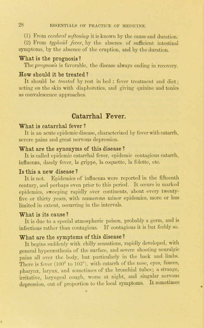 (1) From cerebral softening it is known by the cause and duration. (2) From typhoid fever, by the absence of sufficient intestinal symptoms, by the absence of the eruption, and by the duration. What is the prognosis ? The prognosis is favorable, the disease always ending in recovery. How should it be treated 1 It should be treated by rest in bed ; fever treatment and diet; acting on the skin with diaphoretics, and giving quinine and tonics as convalescence approaches. Catarrhal Fever. What is catarrhal fever ? It is an acute epidemic disease, characterized by fever with catarrh, severe pains and great nervous depression. What are the synonyms of this disease ? It is called epidemic catarrhal fever, epidemic contagious catarrh, influenza, dandy fever, la grippe, la coquette, la folette, etc. Is this a new disease ? It is not. Epidemics of influenza were reported in the fifteenth century, and perhaps even prior to this period. It occurs in marked epidemics, sweeping rapidly over continents, about every twenty- five or thirty years, with numerous minor epidemics, more or less limited in extent, occurring in the intervals. What is its cause ? It is due to a special atmospheric poison, probably a germ, and is infectious rather than contagious. If contagious it is but feebly so. What are the symptoms of this disease ? It begins suddenly with chilly sensations, rapidly developed, with general hypersesthesia of the surface, and severe shooting neuralgic pains all over the body, but particularly in the back and limbs. There is fever (100° to 103°), with catarrh of the nose, eyes, fauces, pharynx, larynx, and sometimes of the bronchial tubes; a strange, irritative, laryngeal cough, worse at night, and singular nervous depression, out of proportion to the local symptoms. It sometimes