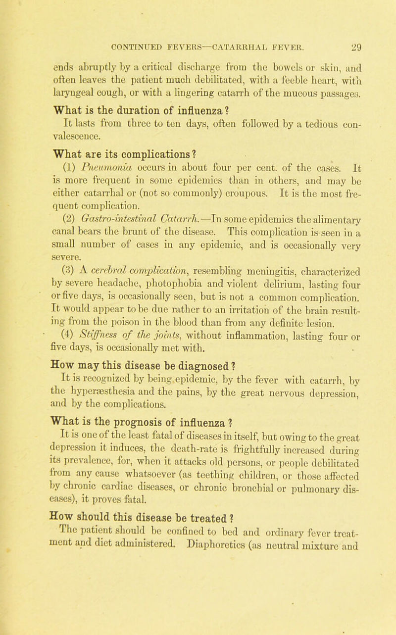 ends abruptly by a critical discharge from the bowels or skin, and often leaves the patient much debilitated, with a feeble heart, with laryngeal cough, or with a lingering catarrh of the mucous passages. What is the duration of influenza ? It lasts from three to ten days, often followed by a tedious con- valescence. What are its complications ? (1) Pneumonia occurs in about four per cent, of the cases. It is more frequent in some epidemics than in others, and may be either catarrhal or (not so commonly) croupous. It is the most fre- quent complication. (2) Gastro-intestinal Catarrh. —In some epidemics the alimentary canal bears the brunt of the disease. This complication is seen in a small number of cases in any epidemic, and is occasionally very severe. (3) A cerebral complication, resembling meningitis, characterized by severe headache, photophobia and violent delirium, lasting four or five days, is occasionally seen, but is not a common complication. It would appear to be due rather to an irritation of the brain result- ing from the poison in the blood than from any definite lesion. (4) Stiffness of the joints, without inflammation, lasting four or five days, is occasionally met with. How may this disease be diagnosed ? It is recognized by being epidemic, by the fever with catarrh, by the hyperaesthesia and the pains, by the great nervous depression, and by the complications. What is the prognosis of influenza ? It is one of the least fatal of diseases in itself, but owing to the great depression it induces, the death-rate is frightfully increased during its prevalence, for, when it attacks old persons, or people debilitated from any cause whatsoever (as teething children, or those affected by chronic cardiac diseases, or chronic bronchial or pulmonary dis- eases), it proves fatal. How should this disease be treated ? The patient should be confined to bed and ordinary fever treat- ment and diet administered. Diaphoretics (as neutral mixture and