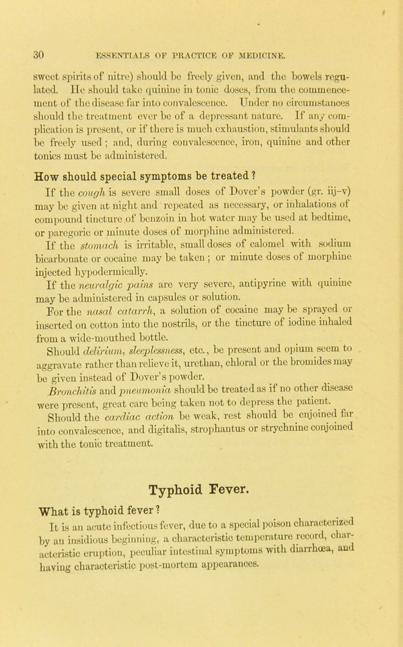 sweet spirits of nitre) should be freely given, and the bowels regu- lated. He should take quinine in tonic doses, from the commence- ment of the disease far into convalescence. Under no circumstances should the treatment ever be of a depressant nature. If any com- plication is present, or if there is much exhaustion, stimulants should be freely used; and, during convalescence, iron, quinine and other tonics must be administered. How should special symptoms be treated ? If the cough is severe small doses of Dover’s powder (gr. iij-v) may be given at night and repeated as necessary, or inhalations of compound tincture .of benzoin in hot water may be used at bedtime, or paregoric or minute doses of morphine administered. If the stomach is irritable, small doses of calomel with sodium bicarbonate or cocaine may be taken ; or minute doses of morphine injected hypodermically. If the neuralgic pains are very severe, antipyrine with quinine may be administered in capsules or solution. For the nasal catarrh, a solution of cocaine may be sprayed or inserted on cotton into the nostrils, or the tincture of iodine inhaled from a wide-mouthed bottle. Should delirium, sleeplessness, etc., be present and opium seem to aggravate rather than relieve it, uretlian, chloral or the bromides may be given instead of Dover’s powder. Bronchitis and pneumonia should be treated as if no other disease were present, great care being taken not to depress the patient. Should the cardiac action be weak, rest should be enjoined far into convalescence, and digitalis, strophantus or strychnine conjoined with the tonic treatment. Typhoid Fever. What is typhoid fever ? It is an acute infectious fever, due to a special poison characterized by an insidious beginning, a characteristic temperature record, cliai- acteristic eruption, peculiar intestinal symptoms with diarrhoea, and having characteristic post-mortem appearances.