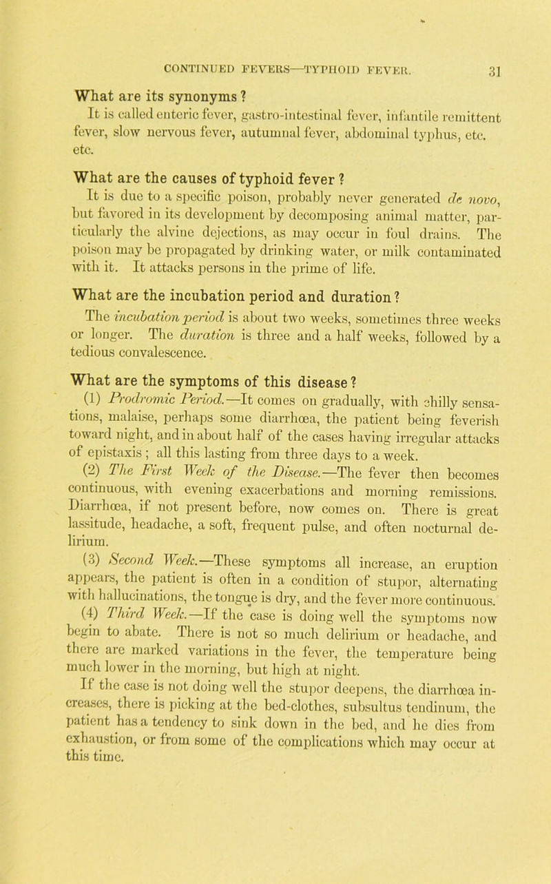 What are its synonyms ? It is called enteric fever, gastro-intestinal fever, infantile remittent fever, slow nervous fever, autumnal fever, abdominal typhus, etc. etc. What are the causes of typhoid fever ? It is due to a specific poison, probably never generated de novo, but favored in its development by decomposing animal matter, par- ticularly the alvine dejections, as may occur in foul drains. The poison may be propagated by drinking water, or milk contaminated with it. It attacks persons in the prime of life. What are the incubation period and duration? The incubation period is about two weeks, sometimes three weeks or longer. The duration is three and a half weeks, followed by a tedious convalescence. What are the symptoms of this disease ? (1) Prodromic Period.— It comes on gradually, with chilly sensa- tions, malaise, perhaps some diarrhoea, the patient being feverish toward night, and in about half of the cases having irregular attacks of epistaxis ; all this lasting from three days to a week. (2) The First Week of the Disease.—The fever then becomes continuous, with evening exacerbations aud morning remissions. Diarrhoea, if not present before, now comes on. There is great lassitude, headache, a soft, frequent pulse, and often nocturnal de- lirium. (3) Second Week.—These symptoms all increase, an eruption appears, the patient is often in a condition of stupor, alternating with hallucinations, the tongue is dry, and the fever more continuous. (I) Third Week. If the case is doing well the symptoms now begin to abate. There is not so much delirium or headache, and there are marked variations in the fever, the temperature being much lower in the morning, but high at night. If the case is not doing well the stupor deepens, the diarrhoea in- creases, there is picking at the bed-clothes, subsultus tendinum, the patient has a tendency to sink down in the bed, and he dies from exhaustion, or from some of the complications which may occur at this time.
