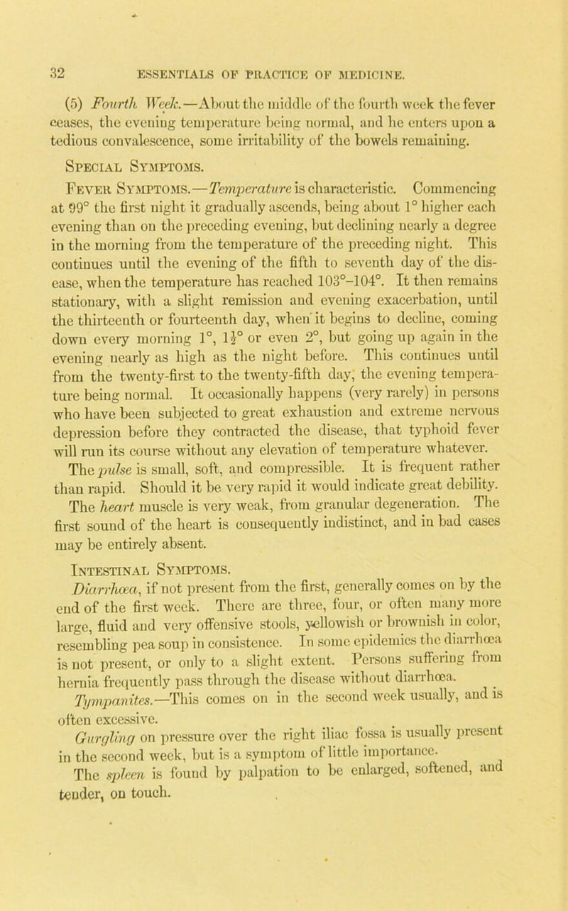 (5) Fourth Week.—About the middle of the fourth week the fever ceases, the evening temperature being normal, and he enters upon a tedious convalescence, some irritability of the bowels remaining. Special Symptoms. Fever Symptoms.—Temperature is characteristic. Commencing at 99° the first night it gradually ascends, being about 1° higher each evening than on the preceding evening, but declining nearly a degree in the morning from the temperature of the preceding night. This continues until the evening of the fifth to seventh day of the dis- ease, when the temperature has reached 103°-104°. It then remains stationary, with a slight remission and evening exacerbation, until the thirteenth or fourteenth day, when it begins to decline, coming down every morning 1°, 1 i° or even 2°, but going up again in the evening nearly as high as the night before. This continues until from the twenty-first to the twenty-fifth day, the evening tempera- ture being normal. It occasionally happens (very rarely) in persons who have been subjected to great exhaustion and extreme nervous depression before they contracted the disease, that typhoid fever will ran its course without any elevation of temperature whatever. The pulse is small, soft, and compressible. It is frequent rather than rapid. Should it be very rapid it would indicate great debility. The heart muscle is very weak, from granular degeneration. The first sound of the heart is consequently indistinct, and in bad cases may be entirely absent. Intestinal Symptoms. Diarrhoea, if not present from the first, generally comes on by the end of the first week. There are three, four, or often many more large, fluid and very offensive stools, yellowish or brownish in color, resembling pea soup in consistence. In some epidemics the diarrhoea is not present, or only to a slight extent. Persons suffering from hernia frequently pass through the disease without diarrhoea. Tympanites.—This comes on in the second week usually, and is often excessive. Gurgling on pressure over the right iliac fossa is usually present in the second week, but is a symptom of little importance. The spleen is found by palpation to be enlarged, softened, and tender, on touch.