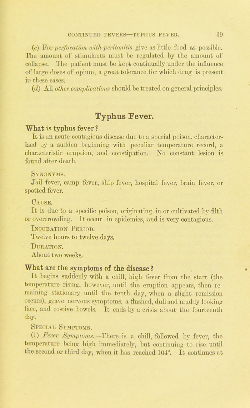 (c) For perforation with peritonitis give as little food as possible. The amount of stimulants must be regulated by the amount of collapse. The patient must be kept continually under the influence of large doses of opium, a great tolerance for which drug is present in these cases. (d) All other complications should be treated on general principles. Typhus Fever. What is typhus fever ? [t is an acute contagious disease due to a special poison, character- ised by a sudden beginning with peculiar temperature record, a characteristic eruption, and constipation. No constant lesion is found after death. Synonyms. Jail fever, camp fever, ship fever, hospital fever, brain fever, or spotted fever. Cause. It is due to a specific poison, originating in or cultivated by filth or overcrowding. It occur in epidemics, and is very contagious. Incubation Period. Twelve hours to twelve days. Dt JRATION. About two weeks. What are the symptoms of the disease ? It begins suddenly with a chill, high fever from the start (the temperature rising, however, until the eruption appears, then re- maining stationary until the tenth day, when a slight remission occurs), grave nervous symptoms, a flushed, dull and muddy looking face, and costive bowels. It ends by a crisis about the fourteenth day. Special Symptoms. (1) Fever Symptoms.—There is a chill, followed by fever, tbc temperature being high immediately, but continuing to rise until the second or third day, when it lias reached 104°. It continues at