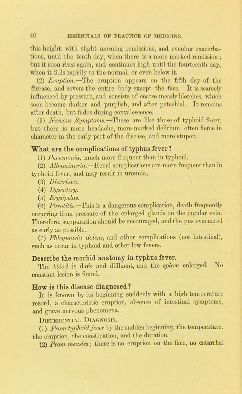 this height, with slight morning remissions, and evening exacerba- tions, until the tenth day, when there is a more marked remission ; but it soon rises again, and continues high until the fourteenth day, when it falls rapidly to the normal, or even below it. (2) Eruption.—The eruption appears on the fifth day of the disease, and covers the entire body except the face. It is scarcely influenced by pressure, and consists of coarse measly blotches, which soon become darker and purplish, and often petechial. It remains after death, hut fades during convalescence. (3) Nervous Symptoms.—These are like those of typhoid fever, but there is more headache, more marked delirium., often fierce in character in the early part of the disease, and more stupor. What are the complications of typhus fever ? (1) Pneumonia, much more frequent than in typhoid. (2) Albuminuria.—Renal complications are more frequent than in typhoid fever, and may result in uraemia. (3) Diarrhoea. (4) Dysentery. (5) Erysipelas. (6) Parotitis. —This is a dangerous complication, death frequently occurring from pressure of the enlarged glands on the jugular vein. Therefore, suppuration should be encouraged, and the pus evacuated as early as possible. (7) Phlegmasia dolens, and other complications (not intestinal), such as occur in typhoid and other low fevers. Describe the morbid anatomy in typhus fever. The blood is dark and diffluent, and the spleen enlarged. No constant lesion is found. How is this disease diagnosed? It is known by its beginning suddenly with a high temperature record, a characteristic eruption, absence of intestinal symptoms, and grave nervous phenomena. Differential Diagnosis. (]) From typhoid fever by the sudden beginning, the temperature, the eruption, the constipation, and the duration. (2) From measles; there is no eruption on the face, uo catarrhai