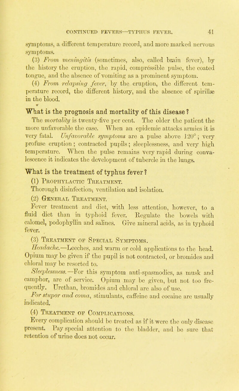 symptoms, a different temperature record, and more marked nervous symptoms. (3) From meningitis (sometimes, also, called brain fever), by the history the eruption, the rapid, compressible pulse, the coated tongue, and the absence of vomiting as a prominent symptom. (4) From relapsing fever, by the eruption, the different tem- perature record, the different history, and the absence of spirilla! in the blood. * What is the prognosis and mortality of this disease ? The mortality is twenty-five per cent. The older the patient the more unfavorable the case. When an epidemic attacks armies it is very fatal. Unfavorable symptoms are a pulse above J 20°, very profuse eruption; contracted pupils; sleeplessness, and very high temperature. When the pulse remains very rapid during conva- lescence it indicates the development of tubercle in the lungs. What is the treatment of typhus fever ? (1) Prophylactic Treatment. Thorough disinfection-, ventilation and isolation. (2) General Treatment. Fever treatment and diet, with less attention, however, to a fluid diet than in typhoid fever. Regulate the bowels with calomel, podophyllin and salines. Give mineral acids, as in typhoid fever. (3) Treatment of Special Symptoms. Headache.—Leeches, and warm or cold applications to the head. Opium may be given if the pupil is not contracted, or bromides and chloral may be resorted to. Sleeplessness.—For this symptom anti-spasmodics, as musk and camphor, are of service. Opium may be given, but not too fre- quently. Urethan, bromides and chloral are also of use. For stupor and coma, stimulants, caffeine and cocaine are usually indicated. (4) Treatment of Complications. Every complication should be treated as if it were the only disease present. Pay special attention to the bladder, and bo sure that retention of urine does not occur.