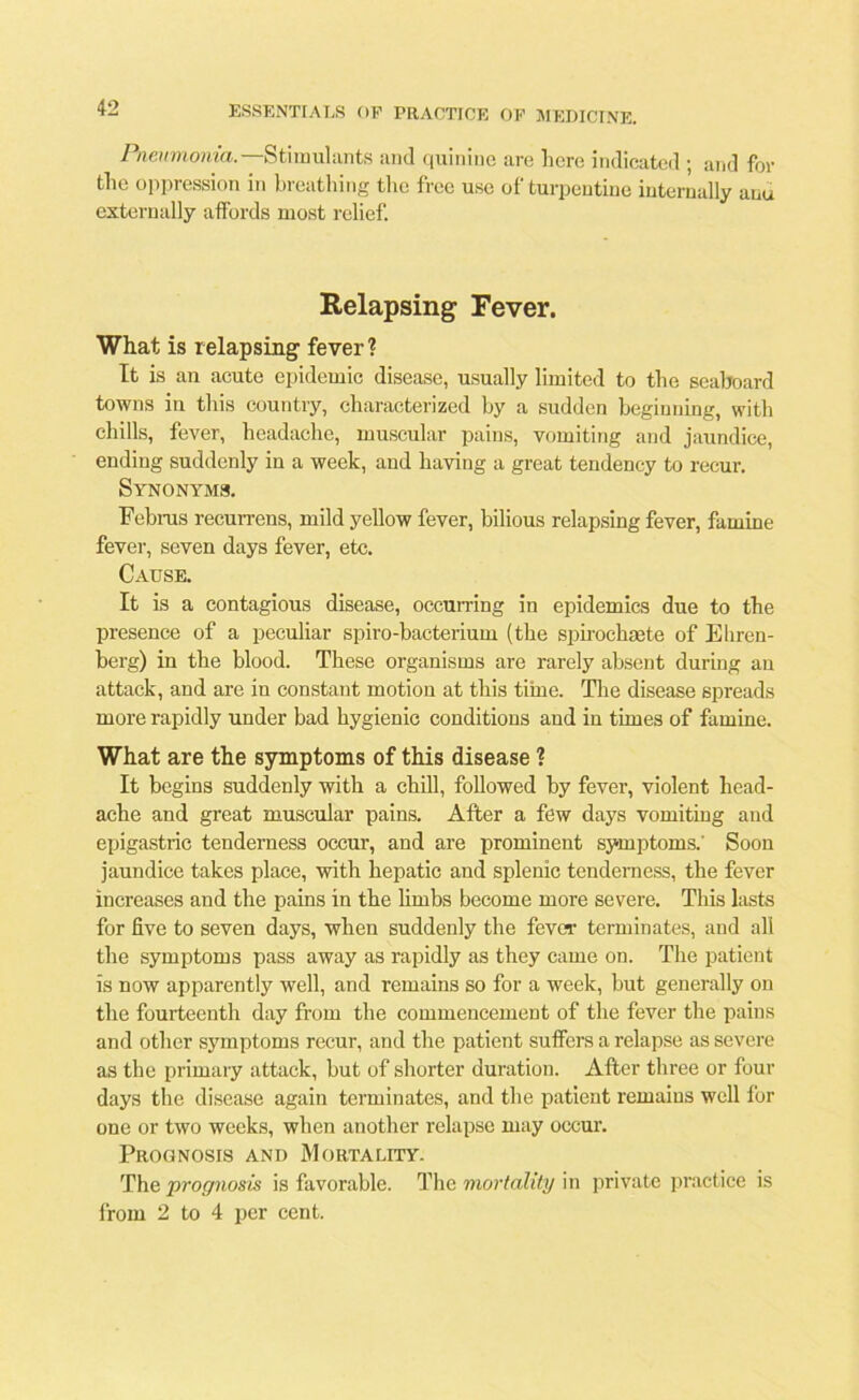 Pneumonia.—Stimulants and quinine are here indicated ; and for tlie oppression in breathing the free use of turpentine internally auu externally affords most relief. Relapsing Fever. What is relapsing fever ? It is an acute epidemic disease, usually limited to the seaboard towns in this country, characterized by a sudden beginning, with chills, fever, headache, muscular pains, vomiting and jaundice, ending suddenly in a week, and having a great tendency to recur. Synonyms. Februs recurrens, mild yellow fever, bilious relapsing fever, famine fever, seven days fever, etc. Cause. It is a contagious disease, occurring in epidemics due to the presence of a peculiar spiro-bacterium (the spirochaete of Ehren- berg) in the blood. These organisms are rarely absent during an attack, and are in constant motion at this time. The disease spreads more rapidly under bad hygienic conditions and in times of famine. What are the symptoms of this disease ? It begins suddenly with a chill, followed by fever, violent head- ache and great muscular pains. After a few days vomiting and epigastric tenderness occur, and are prominent symptoms.' Soon jaundice takes place, with hepatic and splenic tenderness, the fever increases and the pains in the limbs become more severe. This lasts for five to seven days, when suddenly the fever terminates, and all the symptoms pass away as rapidly as they came on. The patient is now apparently well, and remains so for a week, but generally on the fourteenth day from the commencement of the fever the pains and other symptoms recur, and the patient suffers a relapse as severe as the primary attack, but of shorter duration. After three or four days the disease again terminates, and the patient remains well for one or two weeks, when another relapse may occur. Prognosis and Mortality. The prognosis is favorable. The mortality in private practice is from 2 to 4 per cent.