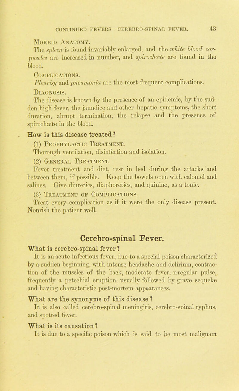 Morbid Anatomy. The spleen is found invariably enlarged, and the white Mood cor- puscles are increased in number, and spirocluete are found in the blood. Complications. Pleurisy and pneumonia are the most frequent complications. Diagnosis. The disease is known by the presence of an epidemic, by the sud den high fever, the jaundice and other hepatic symptoms, the short duration, abrupt termination, the relapse and the presence of spirochsete in the blood. How is this disease treated ? (1) Prophylactic Treatment. Thorough ventdation, disinfection and isolation. (2) General Treatment. Fever treatment and diet, rest in bed during the attacks and between them, if possible. Keep the bowels open with calomel and salines. Give diuretics, diaphoretics, and quinine, as a tonic. (3) Treatment of Complications. Treat every complication as if it were the only disease present. Nourish the patient well. Cerebro-spinal Fever. What is cerebro-spinal fever ? It is an acute infectious fever, due to a special poison characterized by a sudden beginning, with intense headache and delirium, contrac- tion of the muscles of the back, moderate fever, irregular pulse, frequently a petechial eruption, usually followed by grave sequelae and having characteristic post-mortem appearances. What are the synonyms of this disease ? It is also called cerebro-spinal meningitis, cerebro-sninal typhus, and spotted fever. What is its causation ? It is due to a specific poison which is said to be most malignant