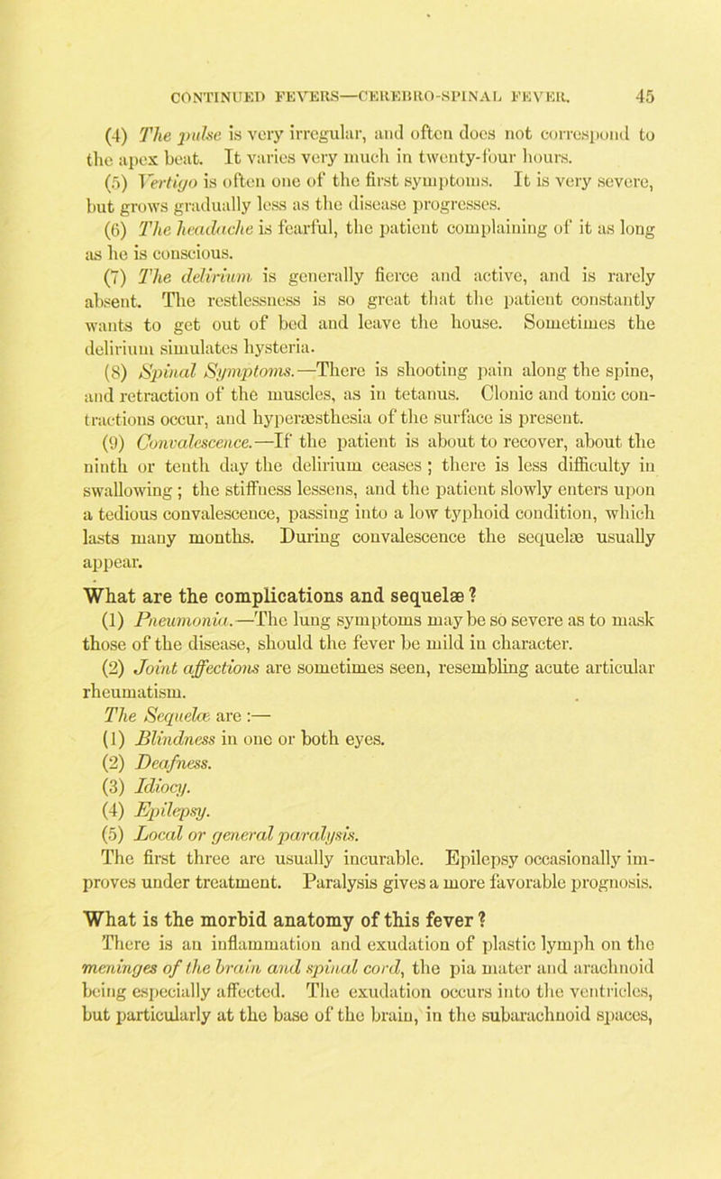 (4) The pulse is very irregular, and often does not correspond to the apex beat. It varies very much in twenty-four hours. (5) Vertigo is often one of the first symptoms. It is very severe, but grows gradually less as the disease progresses. (6) The headache is fearful, the patient complaining of it as long as he is conscious. (7) The delirium is generally fierce and active, and is rarely absent. The restlessness is so great that the patient constantly wants to get out of bod and leave the house. Sometimes the delirium simulates hysteria. (8) Spinal Symptoms.—There is shooting pain along the spine, and retraction of the muscles, as in tetanus. Clonic and tonic con- tractions occur, and hyperassthesia of the surface is present. (9) Convalescence.—If the patient is about to recover, about the ninth or tenth day the delirium ceases ; there is less difficulty in swallowing ; the stiffness lessens, and the patient slowly enters upon a tedious convalescence, passing into a low typhoid condition, which lasts many months. During convalescence the sequelae usually appear. What are the complications and sequelae ? (1) Pneumonia.—The lung symptoms maybe so severe as to mask those of the disease, should the fever be mild in character. (2) Joint affections are sometimes seen, resembling acute articular rheumatism. The Sequelae are :— (1) Blindness in one or both eyes. (2) Deafness. (3) Idiocy. (4) Epilepsy. (5) Local or general paralysis. The first three are usually incurable. Epilepsy occasionally im- proves under treatment. Paralysis gives a more favorable prognosis. What is the morbid anatomy of this fever ? There is an inflammation and exudation of plastic lymph on the meninges of the brain and spinal cord, the pia mater and arachnoid being especially affected. The exudation occurs into the ventricles, but particularly at the base of the brain, in the subarachnoid spaces,